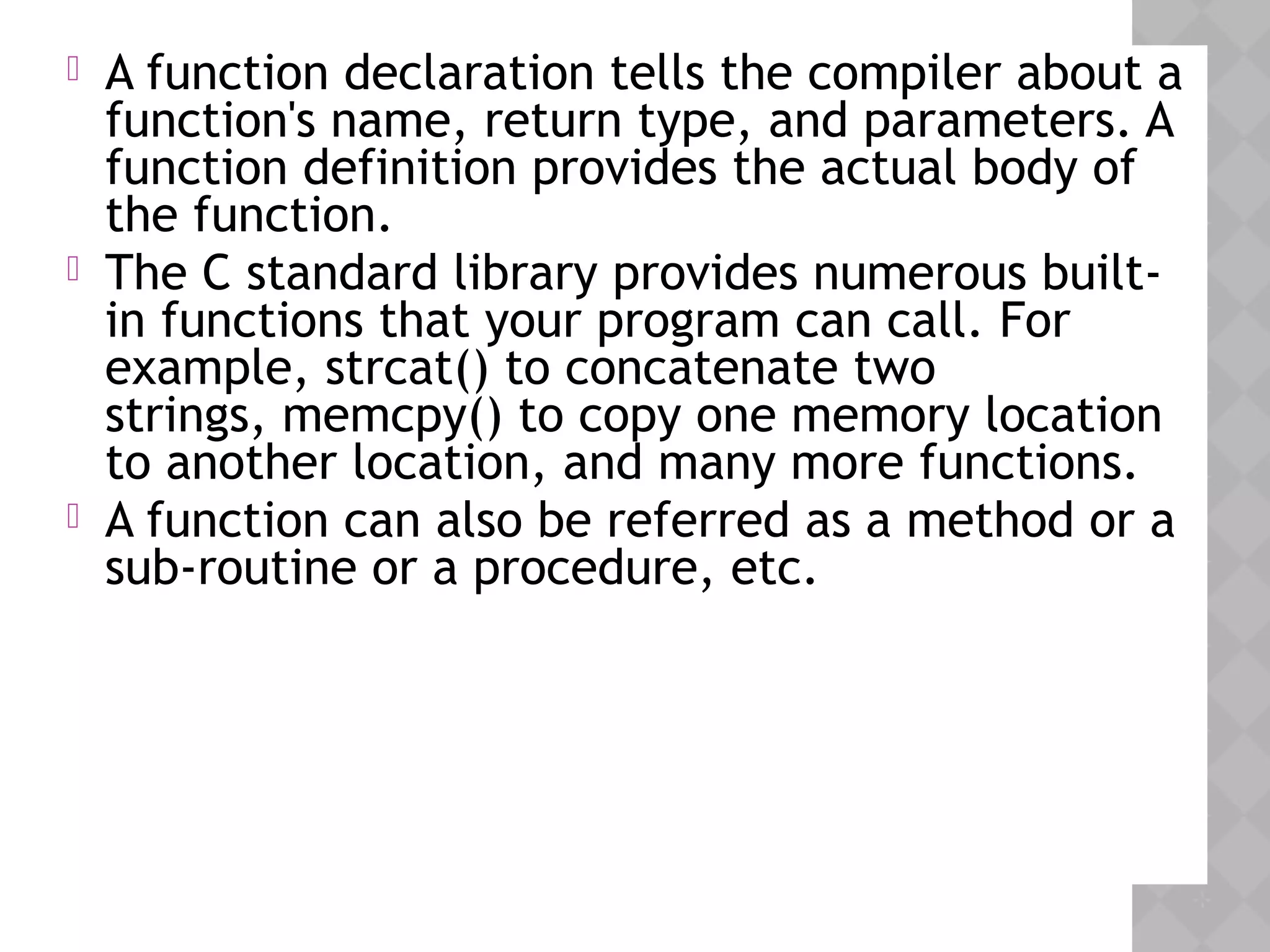  A function declaration tells the compiler about a
function's name, return type, and parameters. A
function definition provides the actual body of
the function.
 The C standard library provides numerous built-
in functions that your program can call. For
example, strcat() to concatenate two
strings, memcpy() to copy one memory location
to another location, and many more functions.
 A function can also be referred as a method or a
sub-routine or a procedure, etc.
 