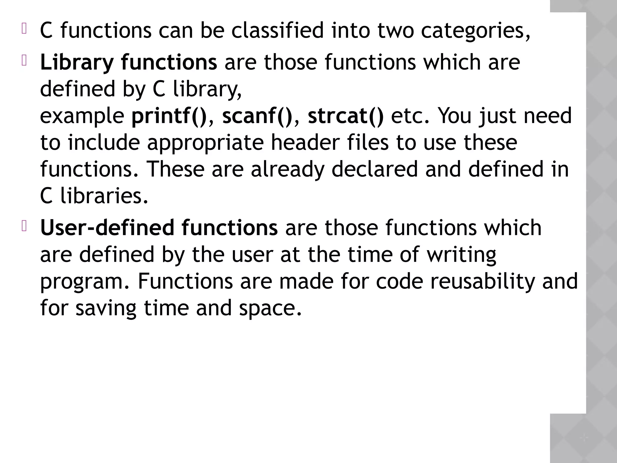  C functions can be classified into two categories,
 Library functions are those functions which are
defined by C library,
example printf(), scanf(), strcat() etc. You just need
to include appropriate header files to use these
functions. These are already declared and defined in
C libraries.
 User-defined functions are those functions which
are defined by the user at the time of writing
program. Functions are made for code reusability and
for saving time and space.
 