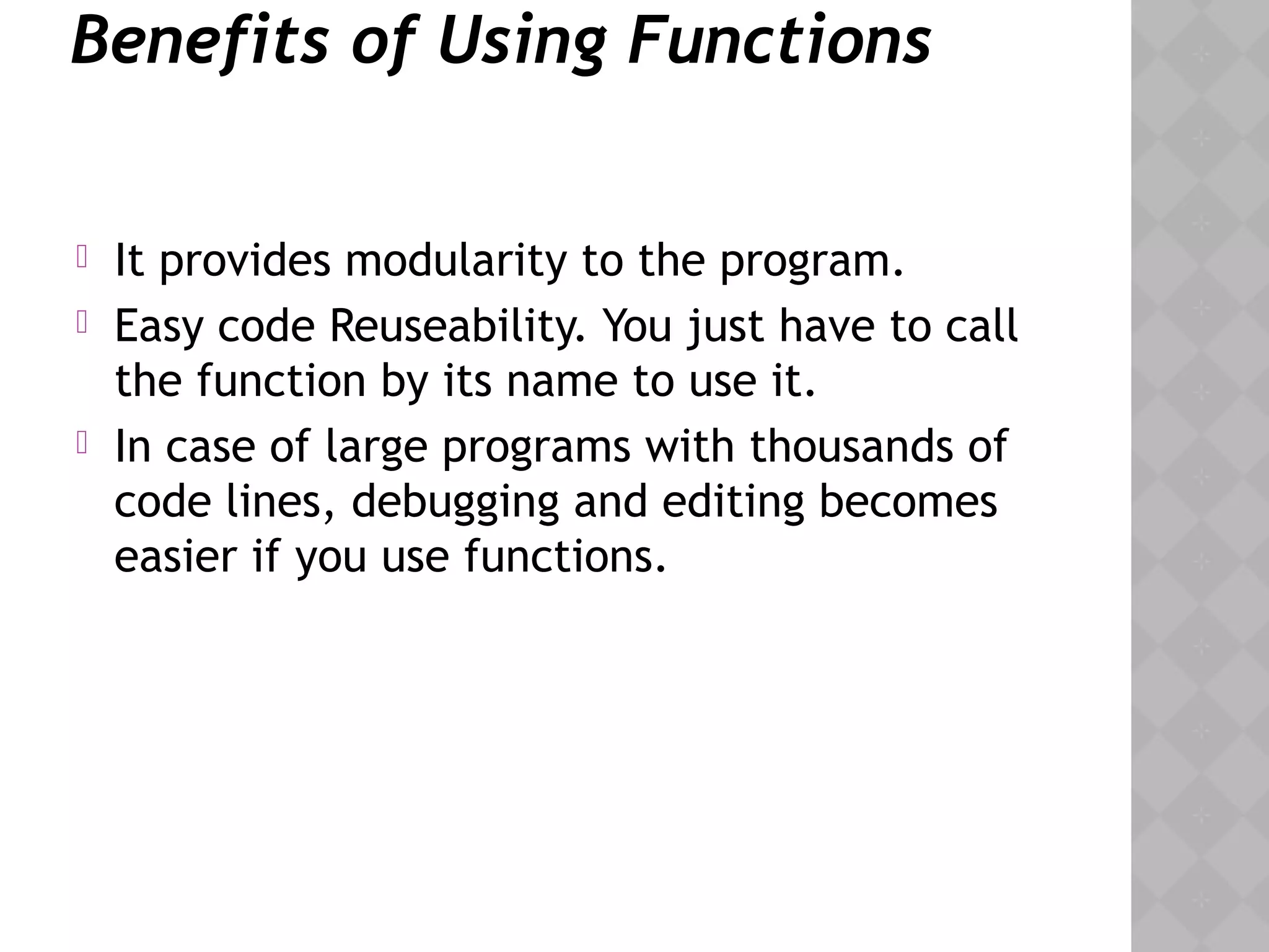 Benefits of Using Functions
 It provides modularity to the program.
 Easy code Reuseability. You just have to call
the function by its name to use it.
 In case of large programs with thousands of
code lines, debugging and editing becomes
easier if you use functions.
 