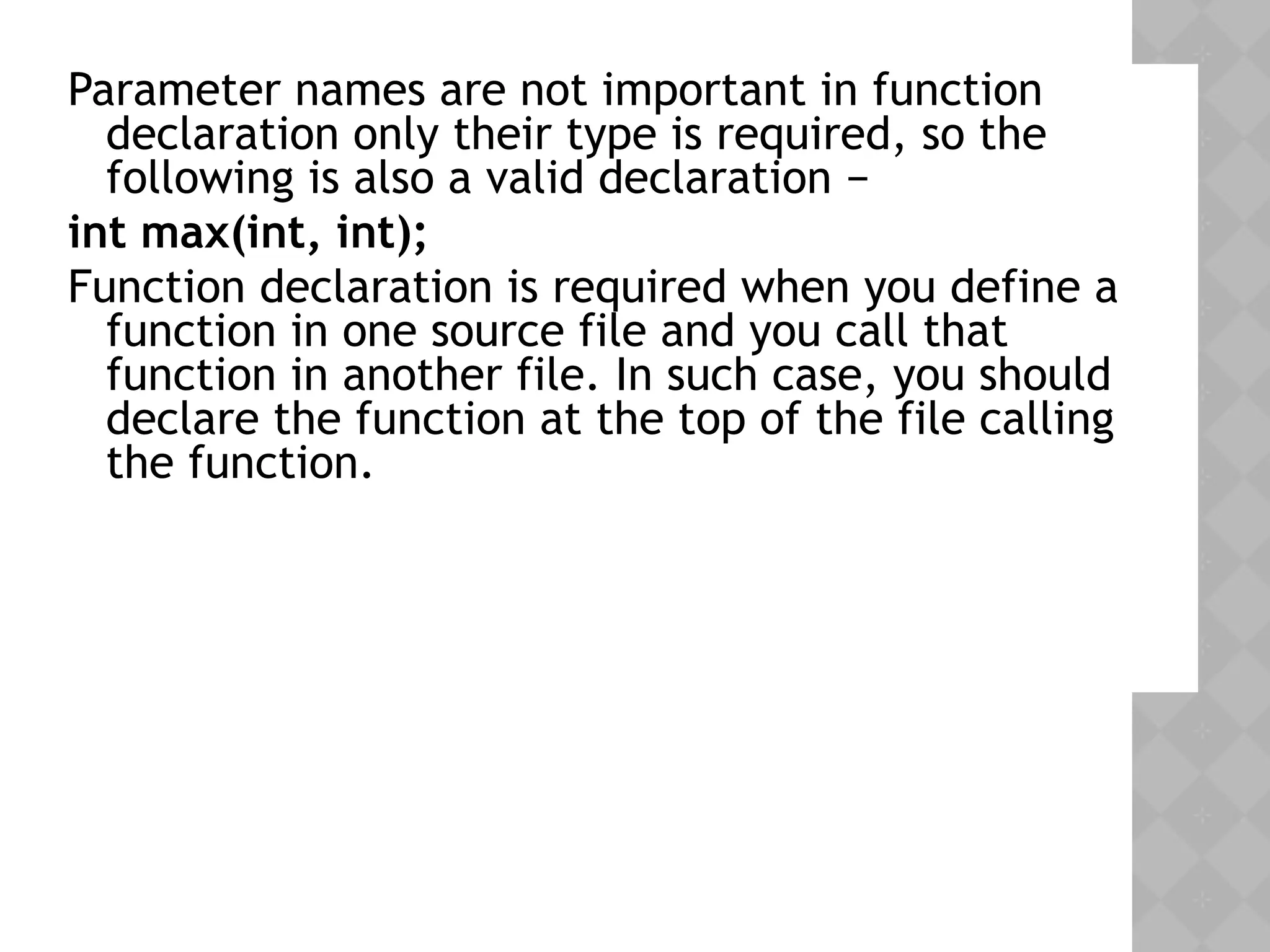 Parameter names are not important in function
declaration only their type is required, so the
following is also a valid declaration −
int max(int, int);
Function declaration is required when you define a
function in one source file and you call that
function in another file. In such case, you should
declare the function at the top of the file calling
the function.
 