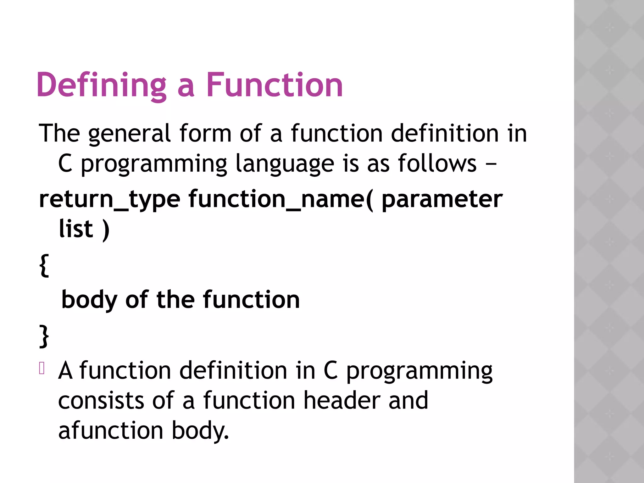 Defining a Function
The general form of a function definition in
C programming language is as follows −
return_type function_name( parameter
list )
{
body of the function
}
 A function definition in C programming
consists of a function header and
afunction body.
 
