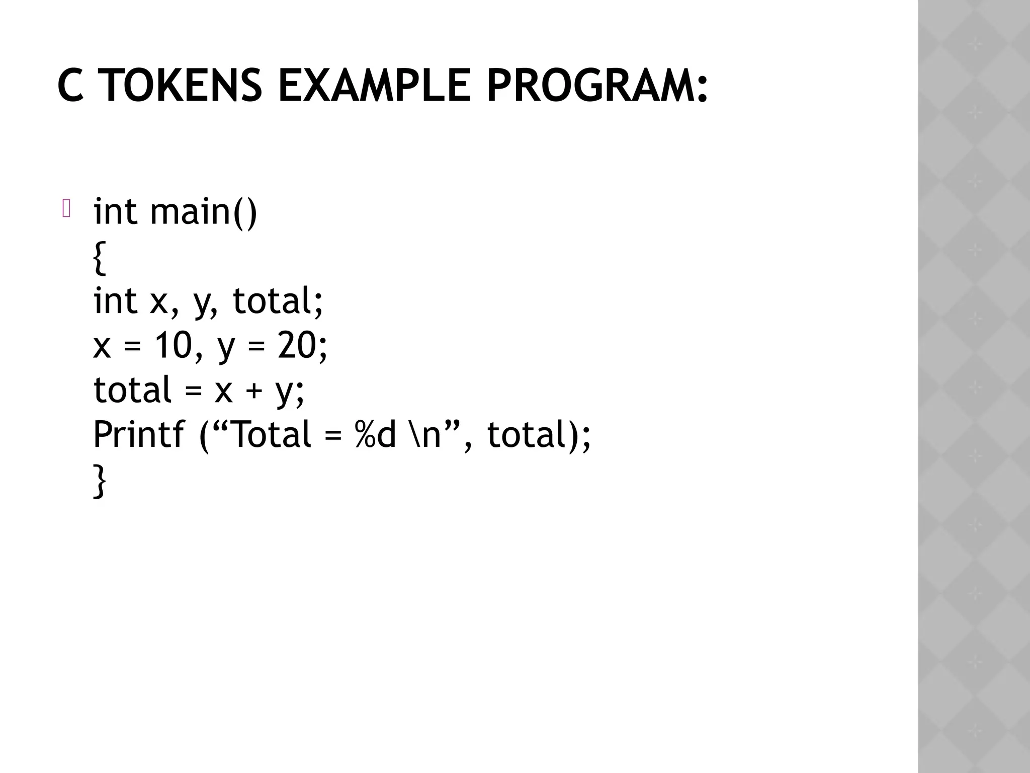 C TOKENS EXAMPLE PROGRAM:
 int main()
{
int x, y, total;
x = 10, y = 20;
total = x + y;
Printf (“Total = %d n”, total);
}
 