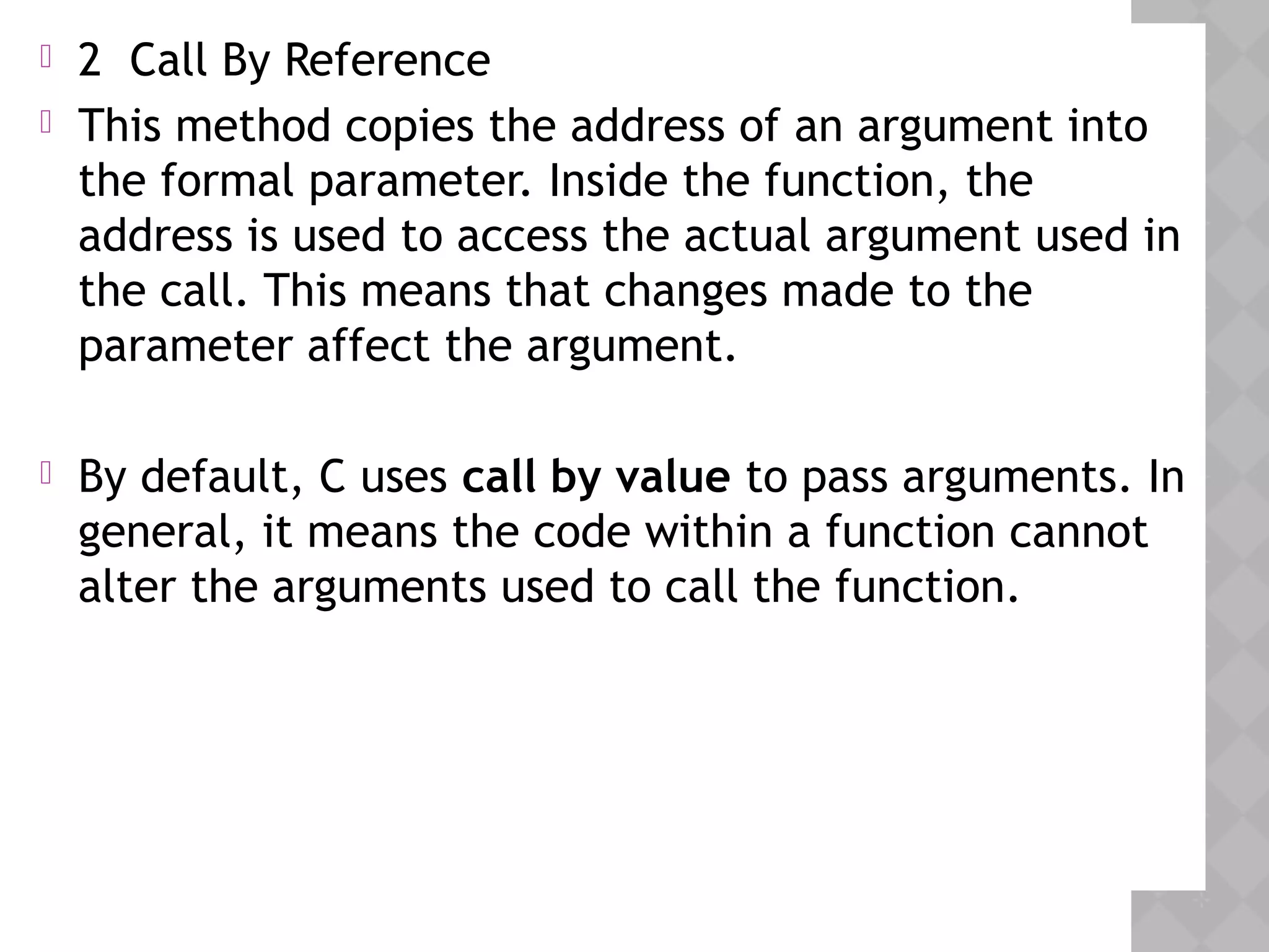  2 Call By Reference
 This method copies the address of an argument into
the formal parameter. Inside the function, the
address is used to access the actual argument used in
the call. This means that changes made to the
parameter affect the argument.
 By default, C uses call by value to pass arguments. In
general, it means the code within a function cannot
alter the arguments used to call the function.
 