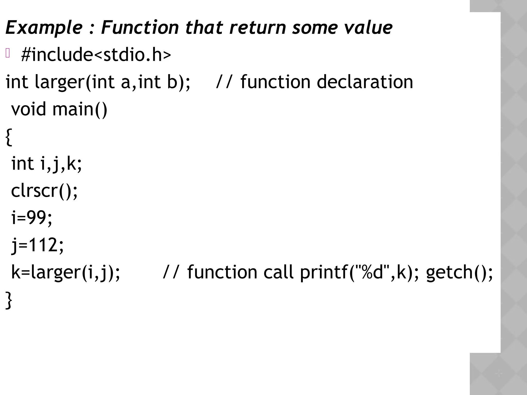 Example : Function that return some value
 #include<stdio.h>
int larger(int a,int b); // function declaration
 void main()
{
int i,j,k;
clrscr();
i=99;
j=112;
k=larger(i,j); // function call printf("%d",k); getch();
} 
 
