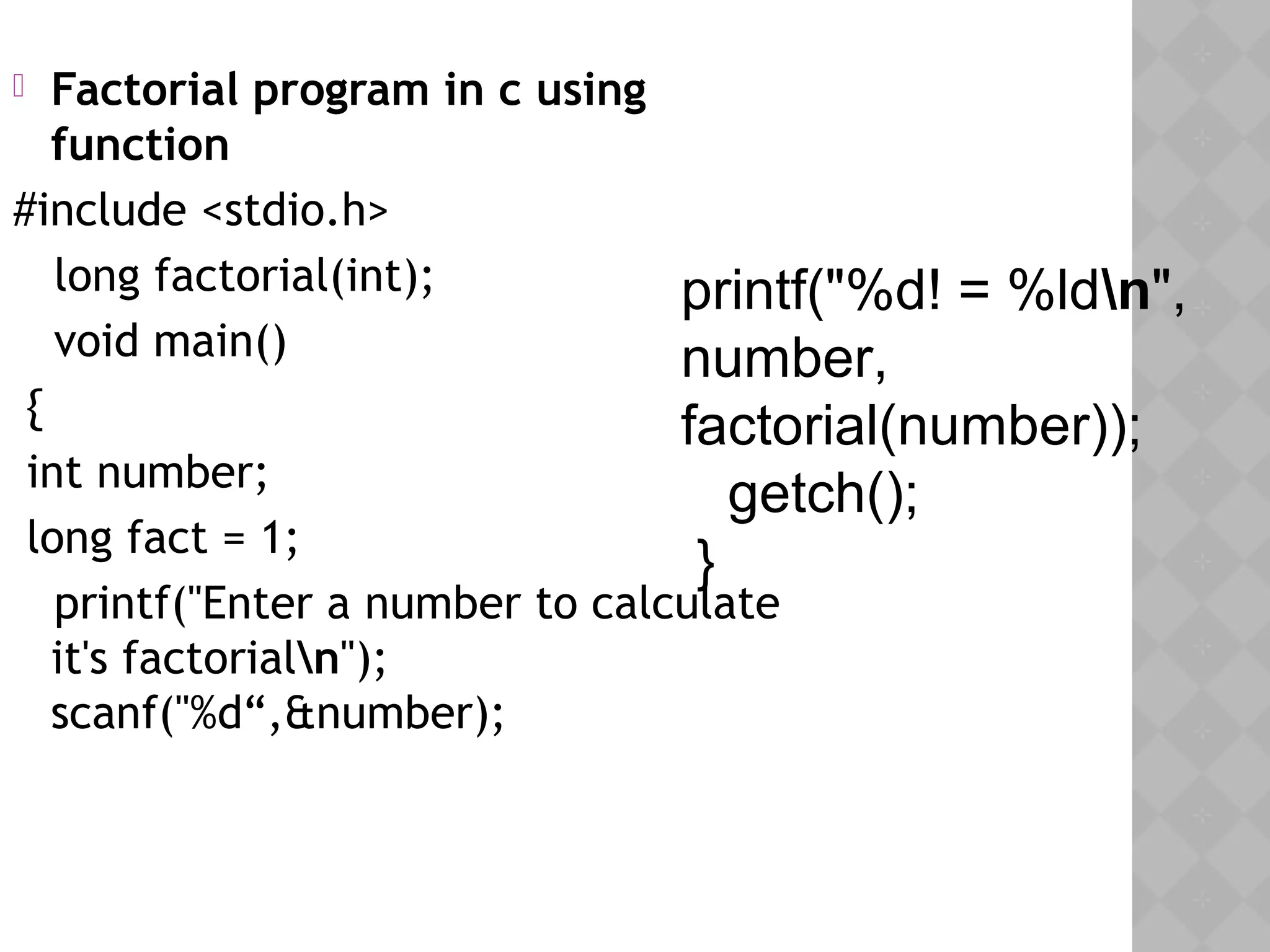  Factorial program in c using
function
#include <stdio.h>
  long factorial(int);
  void main()
{
int number;
long fact = 1;
  printf("Enter a number to calculate
it's factorialn");
scanf("%d“,&number);
 
printf("%d! = %ldn",
number,
factorial(number));
getch();
}
 
 