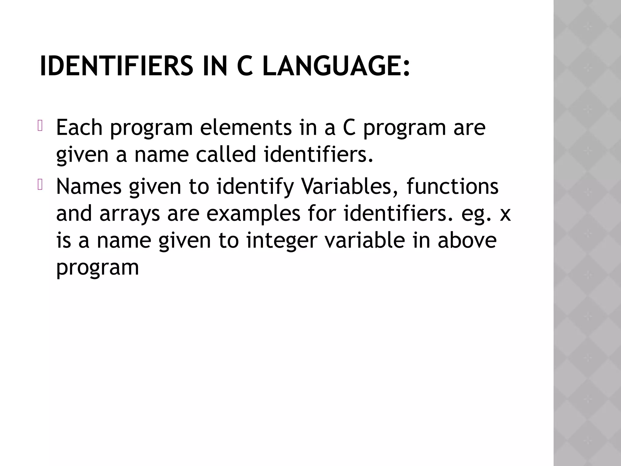 IDENTIFIERS IN C LANGUAGE:
 Each program elements in a C program are
given a name called identifiers.
 Names given to identify Variables, functions
and arrays are examples for identifiers. eg. x
is a name given to integer variable in above
program
 