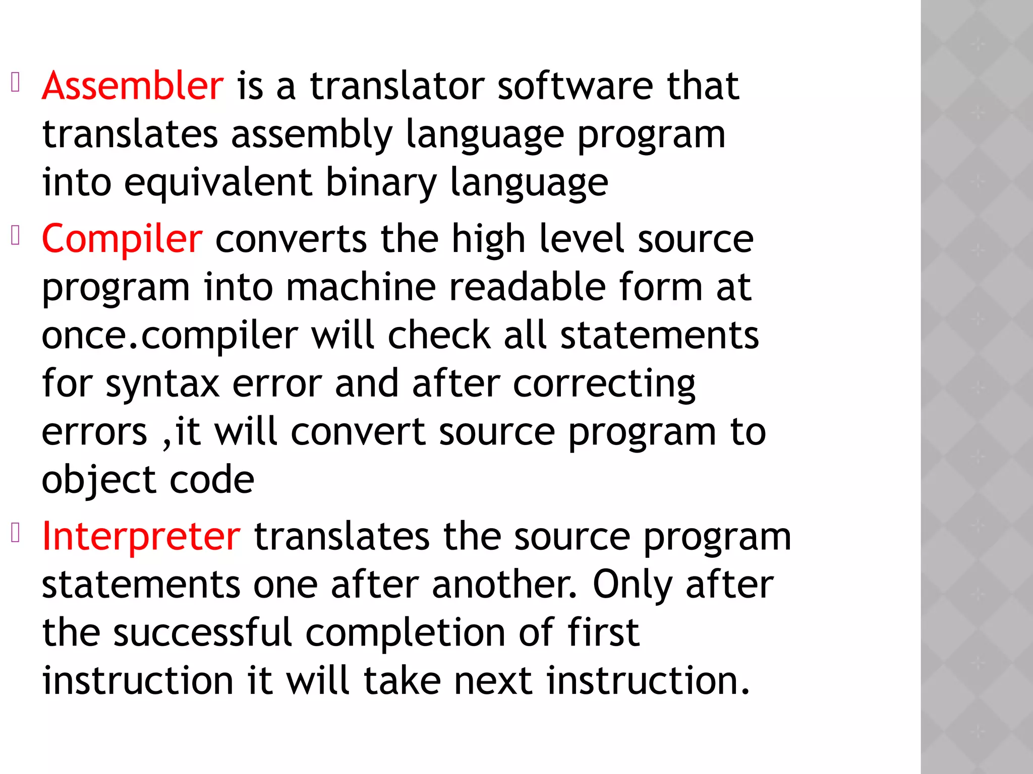  Assembler is a translator software that
translates assembly language program
into equivalent binary language
 Compiler converts the high level source
program into machine readable form at
once.compiler will check all statements
for syntax error and after correcting
errors ,it will convert source program to
object code
 Interpreter translates the source program
statements one after another. Only after
the successful completion of first
instruction it will take next instruction.
 