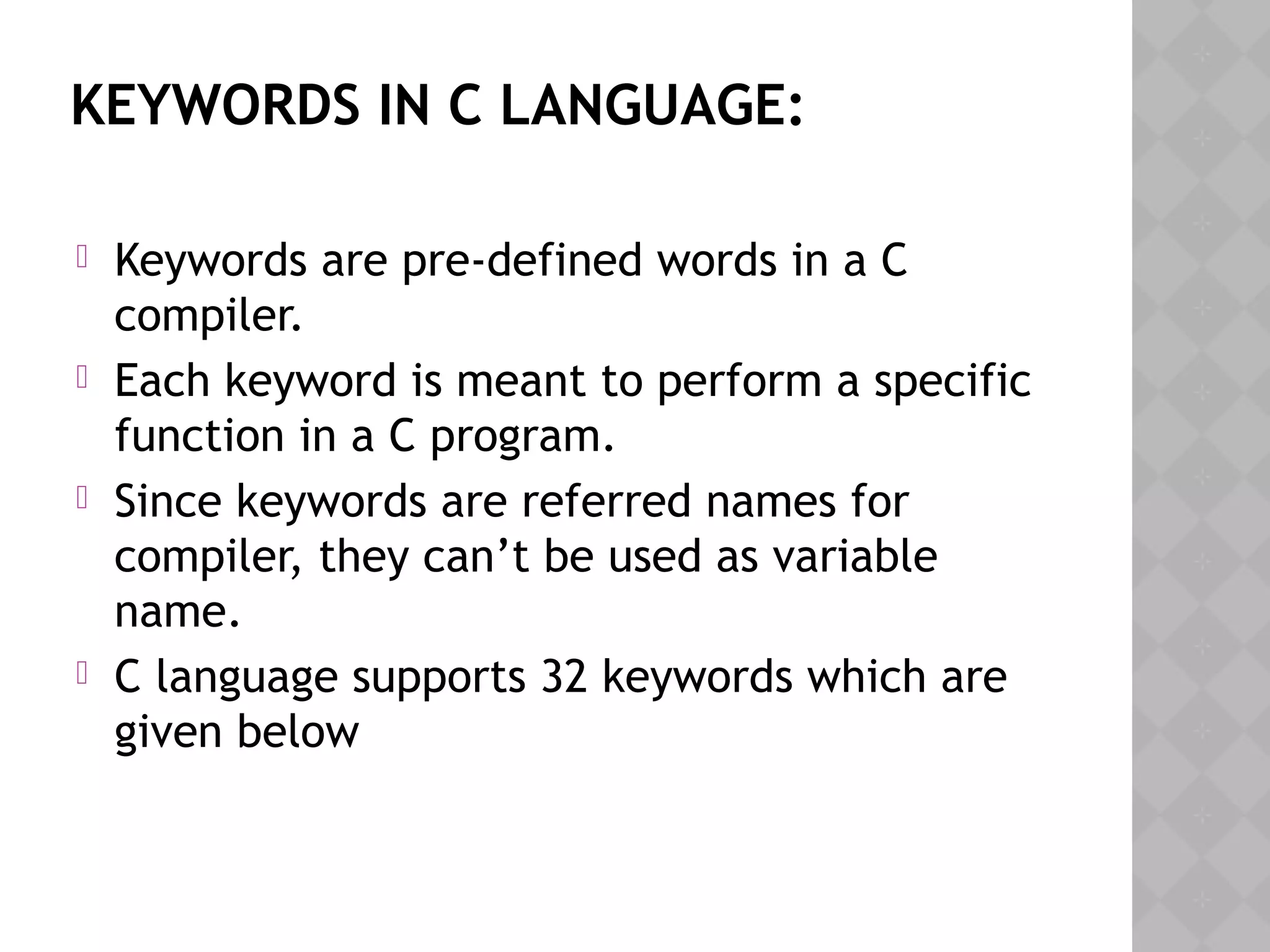 KEYWORDS IN C LANGUAGE:
 Keywords are pre-defined words in a C
compiler.
 Each keyword is meant to perform a specific
function in a C program.
 Since keywords are referred names for
compiler, they can’t be used as variable
name.
 C language supports 32 keywords which are
given below
 
