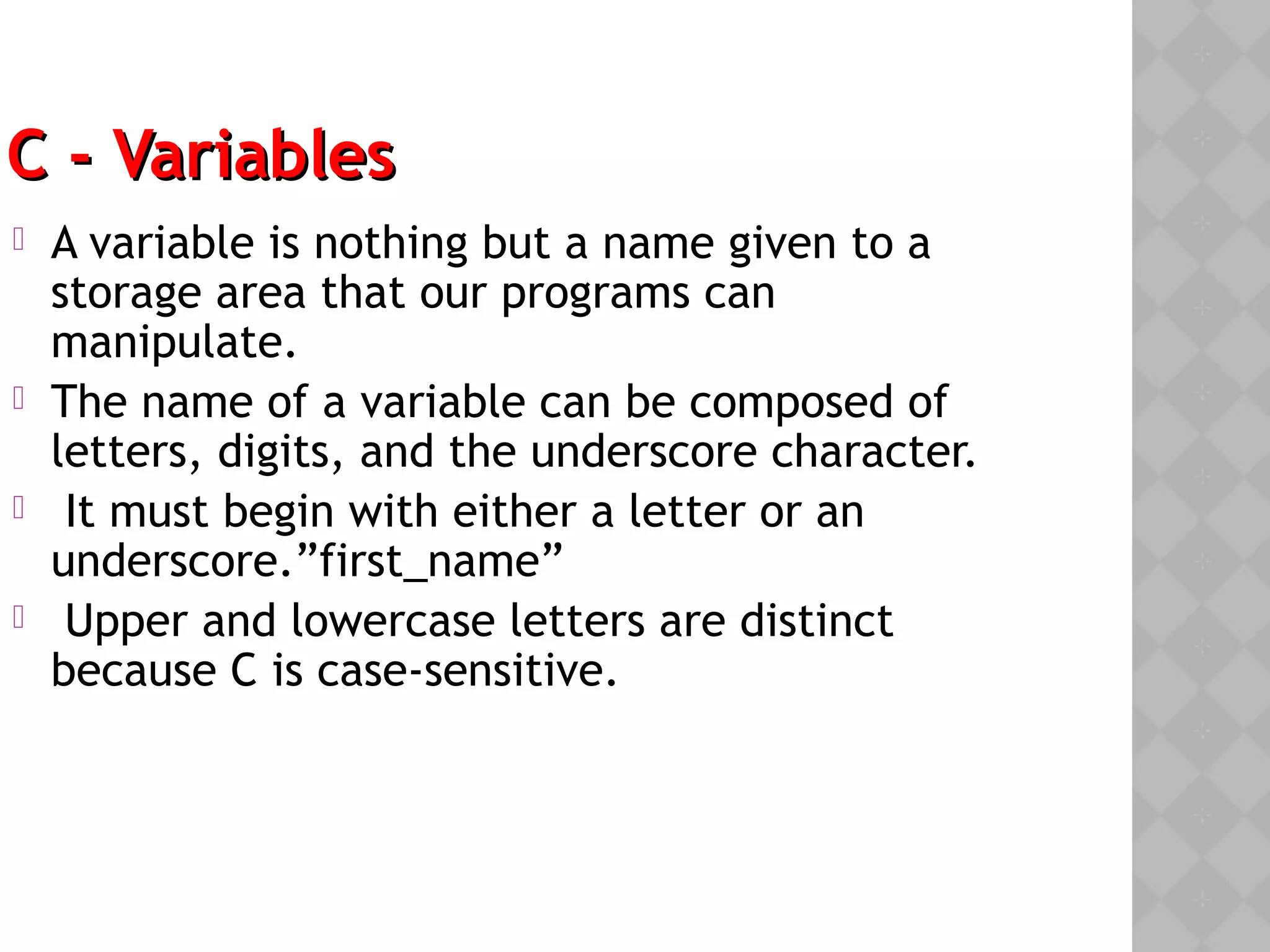 C - VariablesC - Variables
 A variable is nothing but a name given to a
storage area that our programs can
manipulate.
 The name of a variable can be composed of
letters, digits, and the underscore character.
 It must begin with either a letter or an
underscore.”first_name”
 Upper and lowercase letters are distinct
because C is case-sensitive. 
 