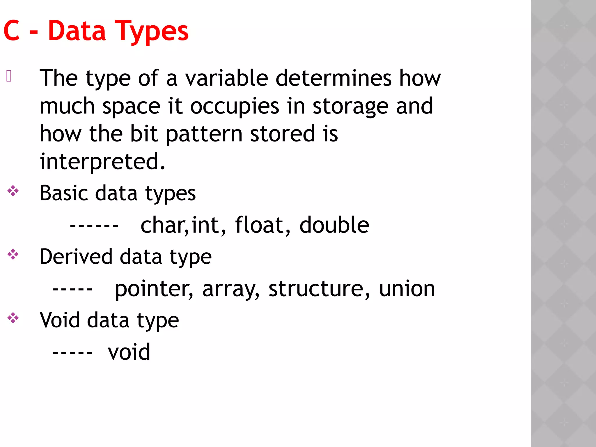 C - Data Types
 The type of a variable determines how
much space it occupies in storage and
how the bit pattern stored is
interpreted.
 Basic data types
------ char,int, float, double
 Derived data type
----- pointer, array, structure, union
 Void data type
----- void
 