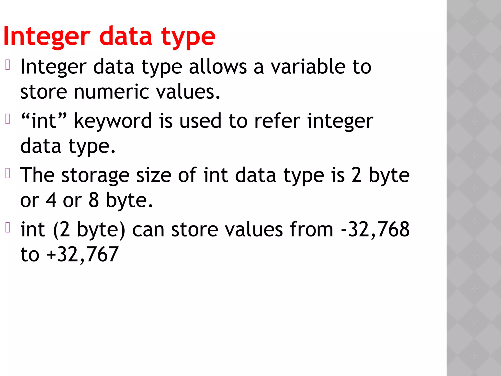 Integer data type
 Integer data type allows a variable to
store numeric values.
 “int” keyword is used to refer integer
data type.
 The storage size of int data type is 2 byte
or 4 or 8 byte.
 int (2 byte) can store values from -32,768
to +32,767
 