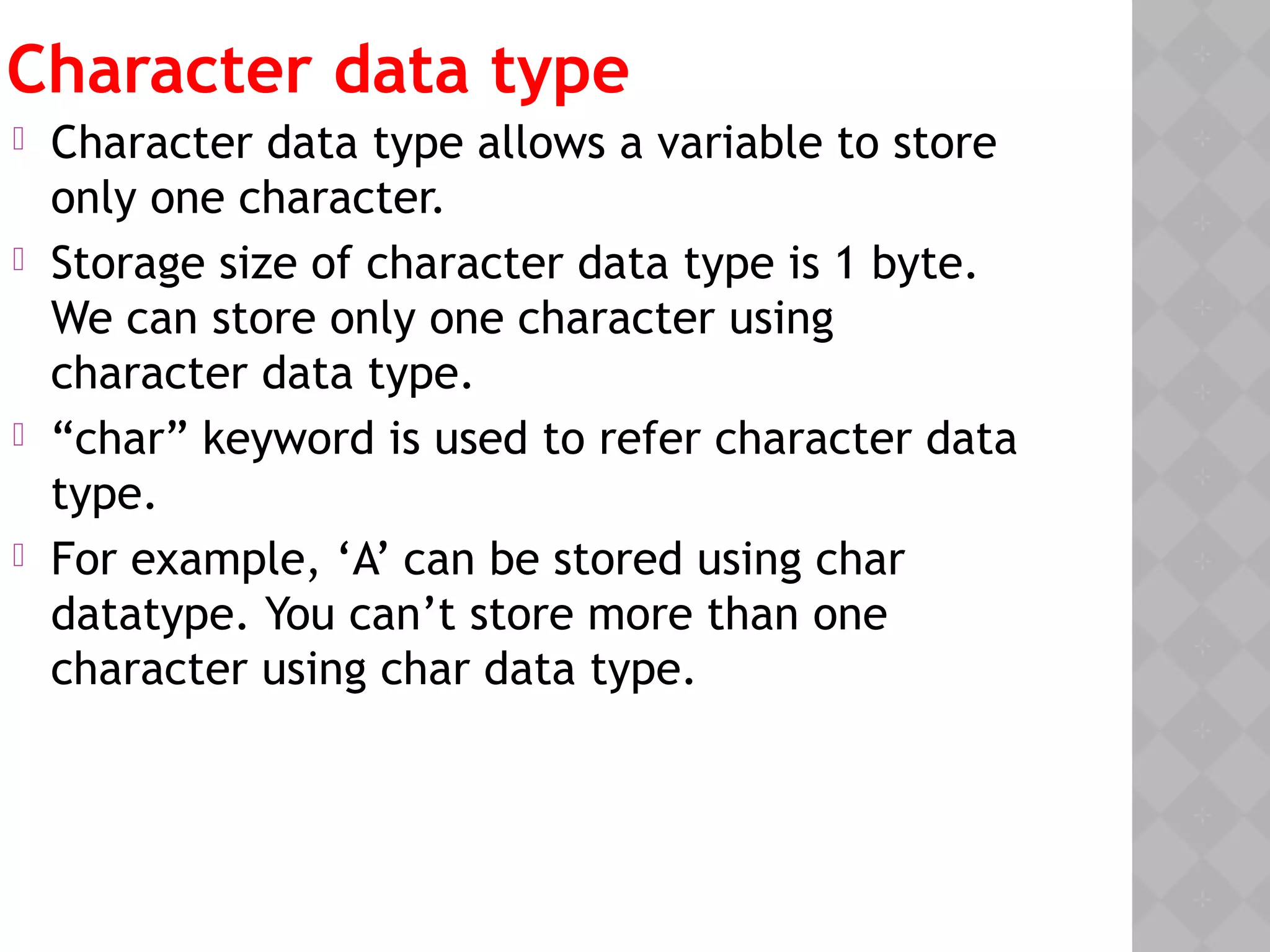 Character data type
 Character data type allows a variable to store
only one character.
 Storage size of character data type is 1 byte.
We can store only one character using
character data type.
 “char” keyword is used to refer character data
type.
 For example, ‘A’ can be stored using char
datatype. You can’t store more than one
character using char data type.
 