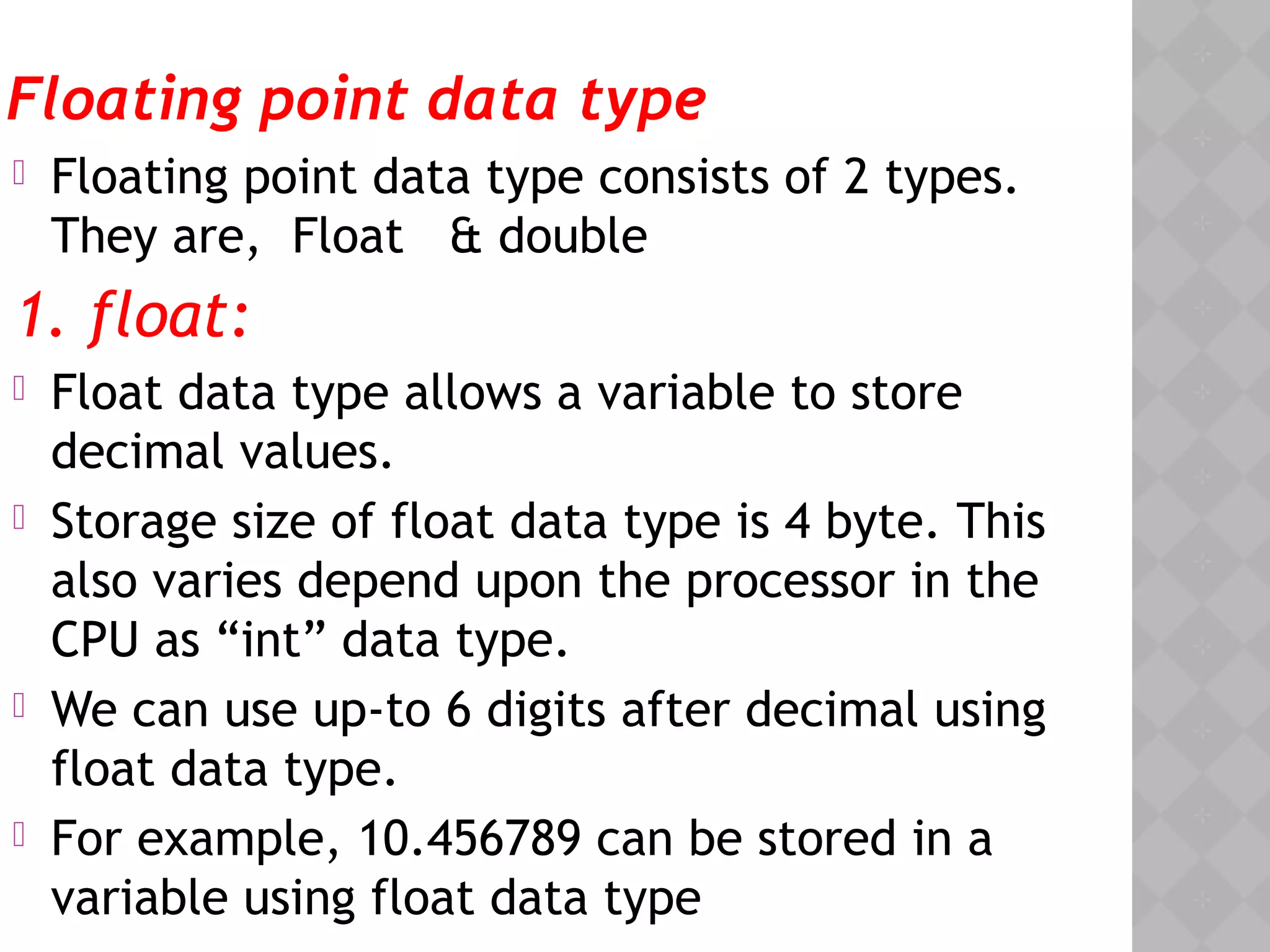 Floating point data type
 Floating point data type consists of 2 types.
They are, Float & double
1. float:
 Float data type allows a variable to store
decimal values.
 Storage size of float data type is 4 byte. This
also varies depend upon the processor in the
CPU as “int” data type.
 We can use up-to 6 digits after decimal using
float data type.
 For example, 10.456789 can be stored in a
variable using float data type
 