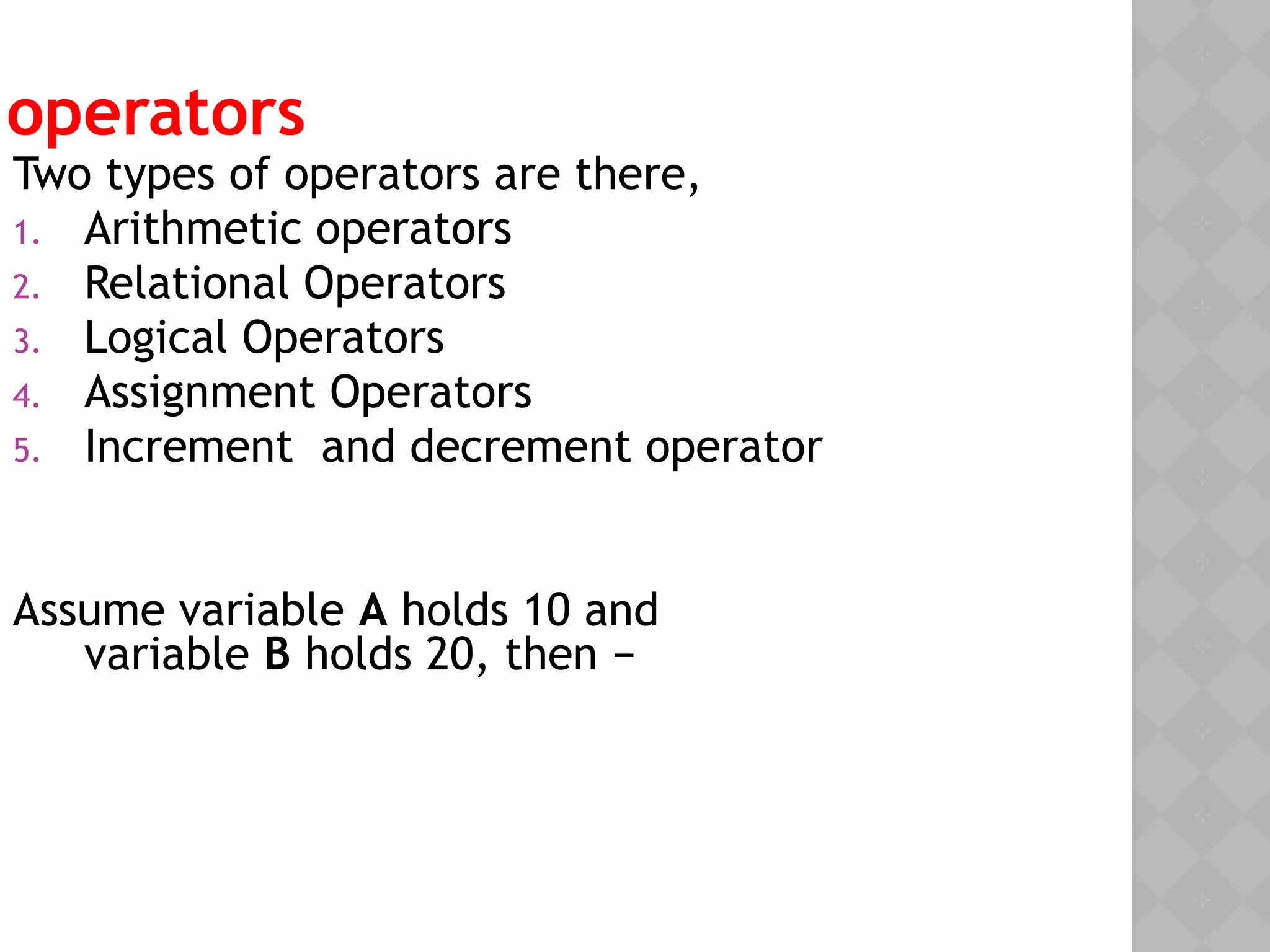 operators
Two types of operators are there,
1. Arithmetic operators
2. Relational Operators
3. Logical Operators
4. Assignment Operators
5. Increment and decrement operator
Assume variable A holds 10 and
variable B holds 20, then −
 