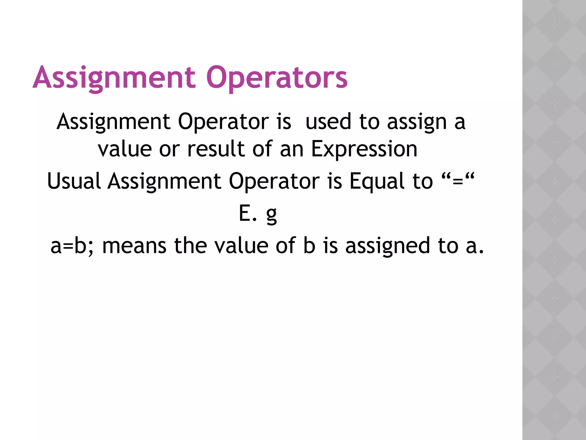 Assignment Operators
Assignment Operator is used to assign a
value or result of an Expression
Usual Assignment Operator is Equal to “=“
E. g
a=b; means the value of b is assigned to a.
 