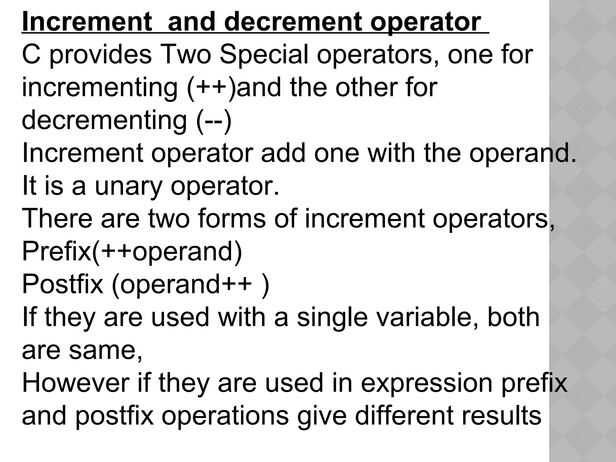Increment  and decrement operator 
C provides Two Special operators, one for
incrementing (++)and the other for
decrementing (--)
Increment operator add one with the operand.
It is a unary operator.
There are two forms of increment operators,
Prefix(++operand)
Postfix (operand++ )
If they are used with a single variable, both
are same,
However if they are used in expression prefix
and postfix operations give different results
 