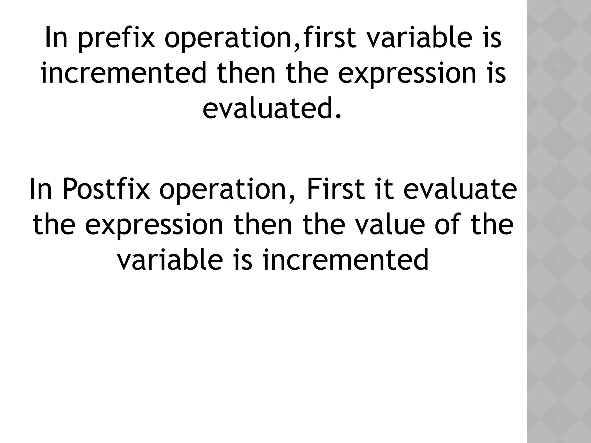 In prefix operation,first variable is
incremented then the expression is
evaluated.
In Postfix operation, First it evaluate
the expression then the value of the
variable is incremented
 
