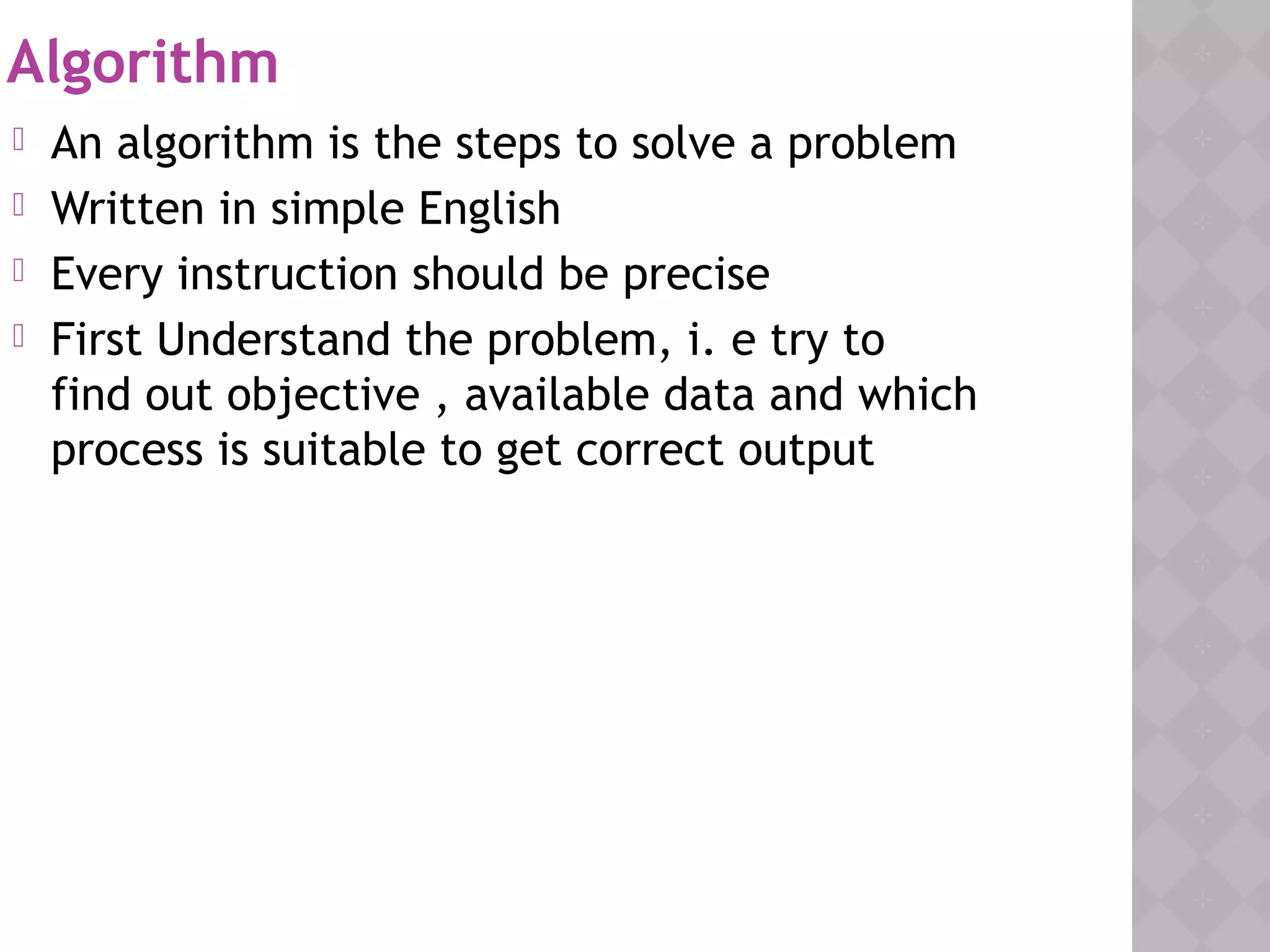 Algorithm
 An algorithm is the steps to solve a problem
 Written in simple English
 Every instruction should be precise
 First Understand the problem, i. e try to
find out objective , available data and which
process is suitable to get correct output
 