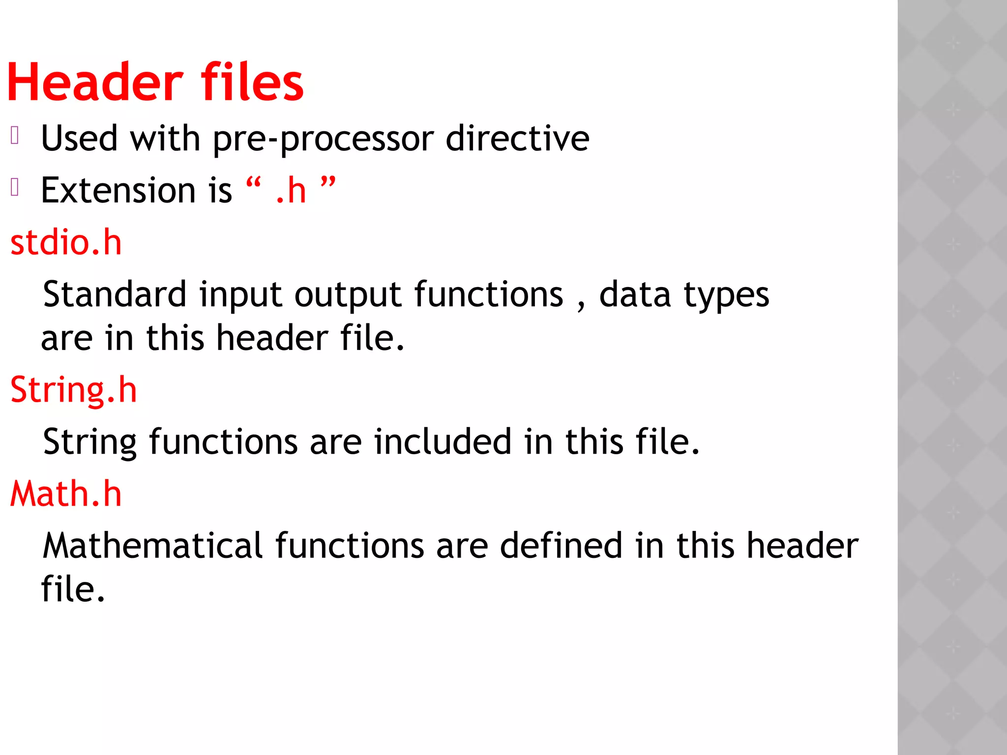 Header files
 Used with pre-processor directive
 Extension is “ .h ”
stdio.h
Standard input output functions , data types
are in this header file.
String.h
String functions are included in this file.
Math.h
Mathematical functions are defined in this header
file.
 