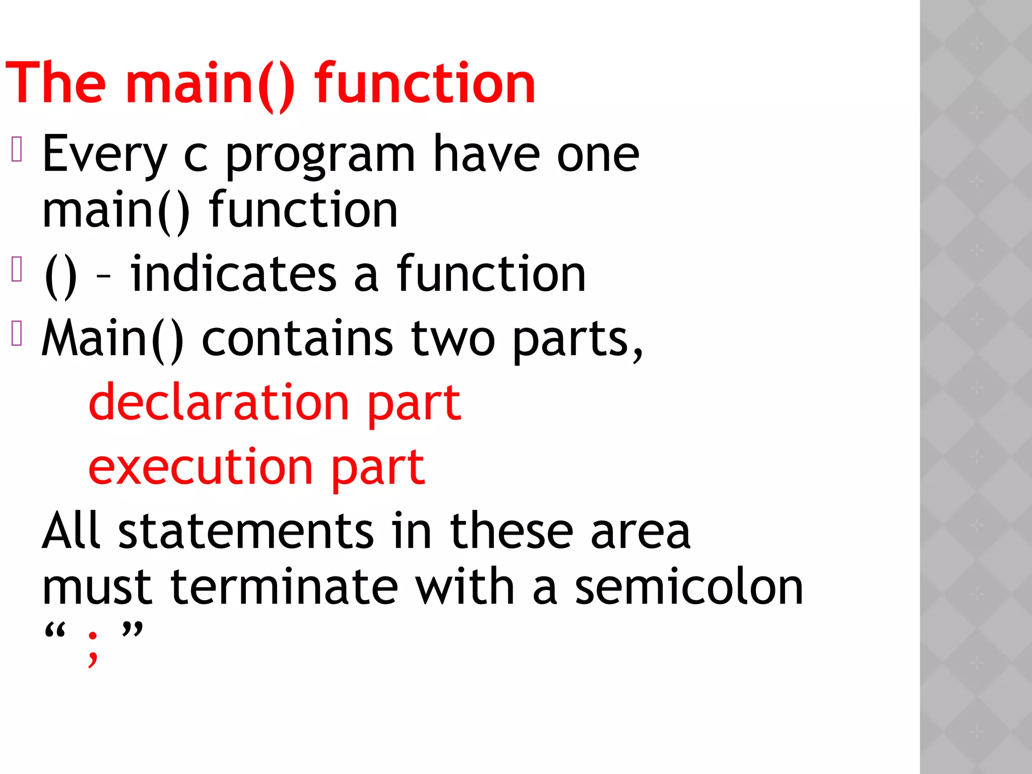 The main() function
 Every c program have one
main() function
 () – indicates a function
 Main() contains two parts,
declaration part
execution part
All statements in these area
must terminate with a semicolon
“ ; ”
 
