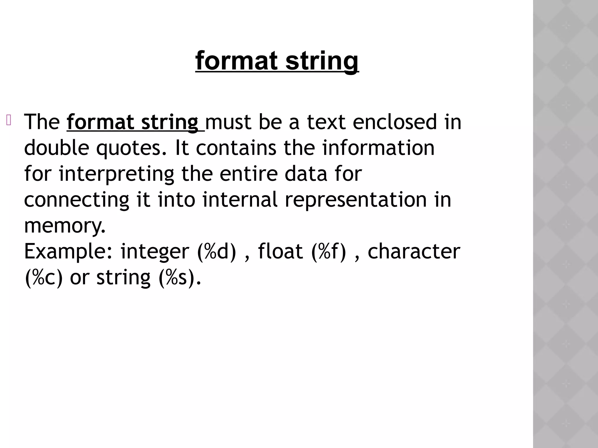  The format string must be a text enclosed in
double quotes. It contains the information
for interpreting the entire data for
connecting it into internal representation in
memory.
Example: integer (%d) , float (%f) , character
(%c) or string (%s).
format string
 
