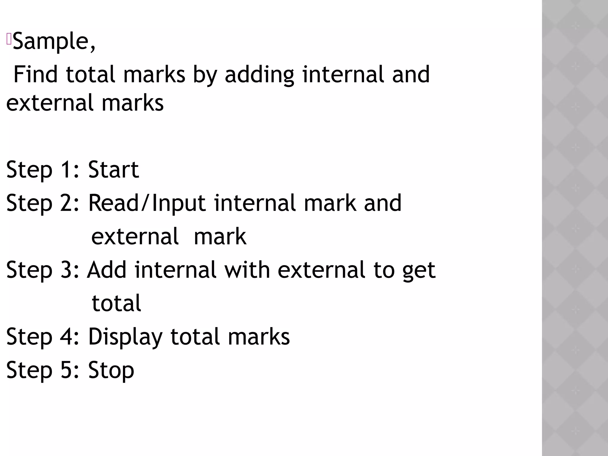 Sample,
Find total marks by adding internal and
external marks
Step 1: Start
Step 2: Read/Input internal mark and
external mark
Step 3: Add internal with external to get
total
Step 4: Display total marks
Step 5: Stop
 