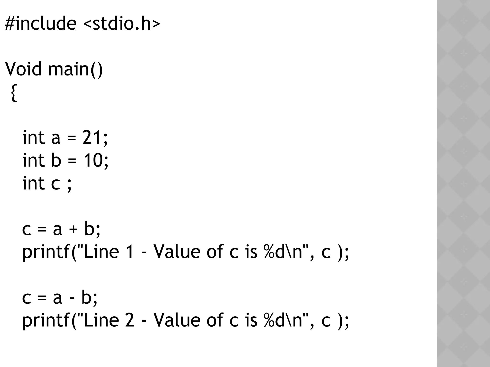#include <stdio.h>
Void main()
{
int a = 21;
int b = 10;
int c ;
c = a + b;
printf("Line 1 - Value of c is %dn", c );
c = a - b;
printf("Line 2 - Value of c is %dn", c );
 