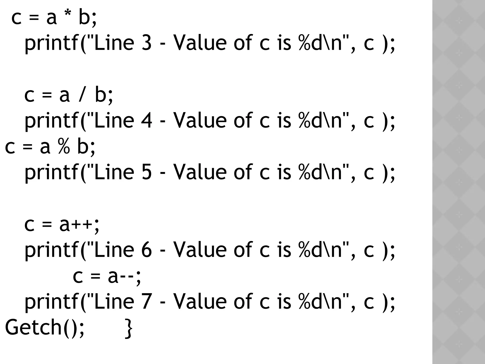 c = a * b;
printf("Line 3 - Value of c is %dn", c );
c = a / b;
printf("Line 4 - Value of c is %dn", c );
c = a % b;
printf("Line 5 - Value of c is %dn", c );
c = a++;
printf("Line 6 - Value of c is %dn", c );
c = a--;
printf("Line 7 - Value of c is %dn", c );
Getch(); }
 