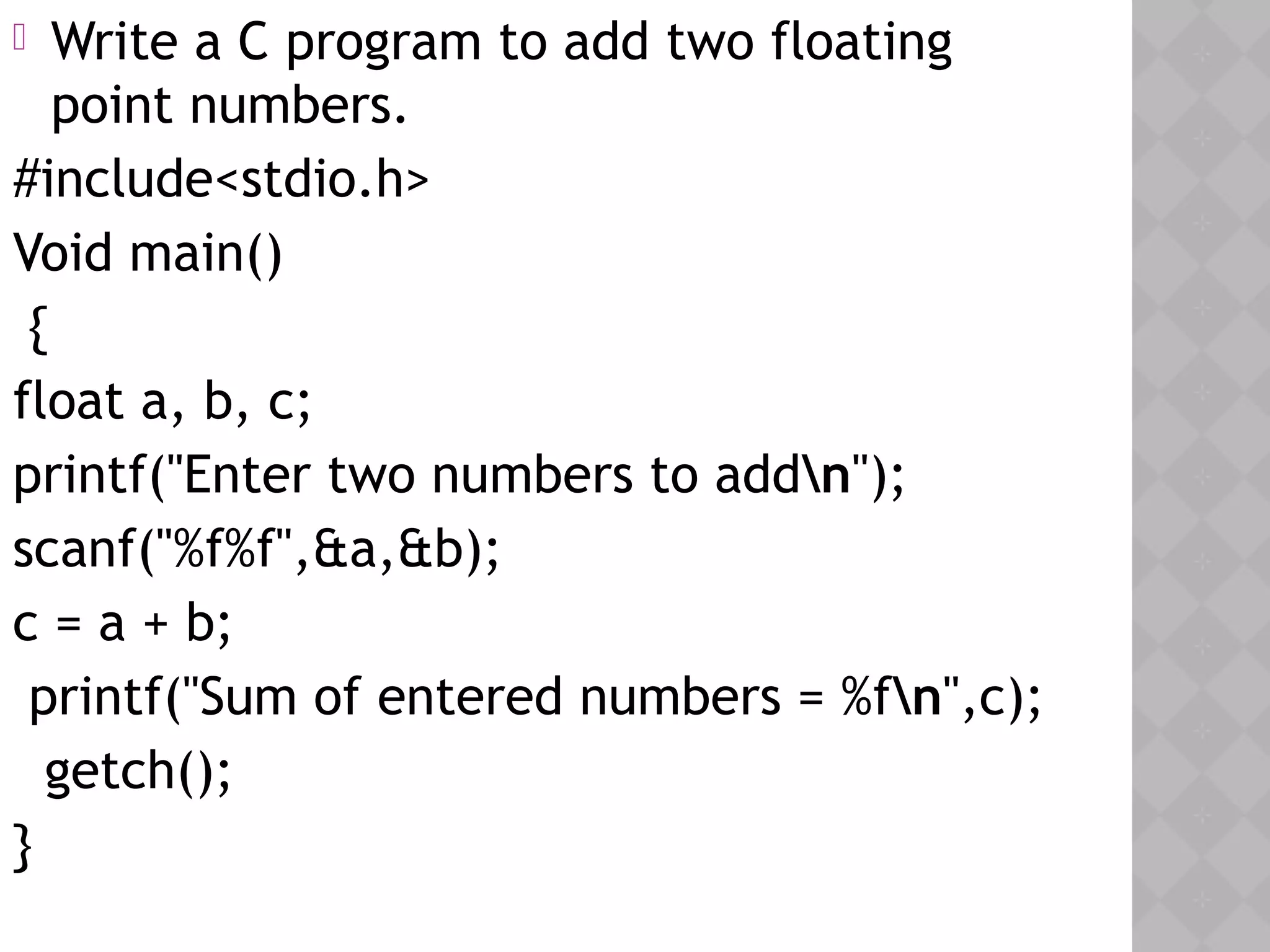  Write a C program to add two floating
point numbers.
#include<stdio.h>
Void main()
{
float a, b, c;
printf("Enter two numbers to addn");
scanf("%f%f",&a,&b);
c = a + b;
printf("Sum of entered numbers = %fn",c);
  getch();
}
 