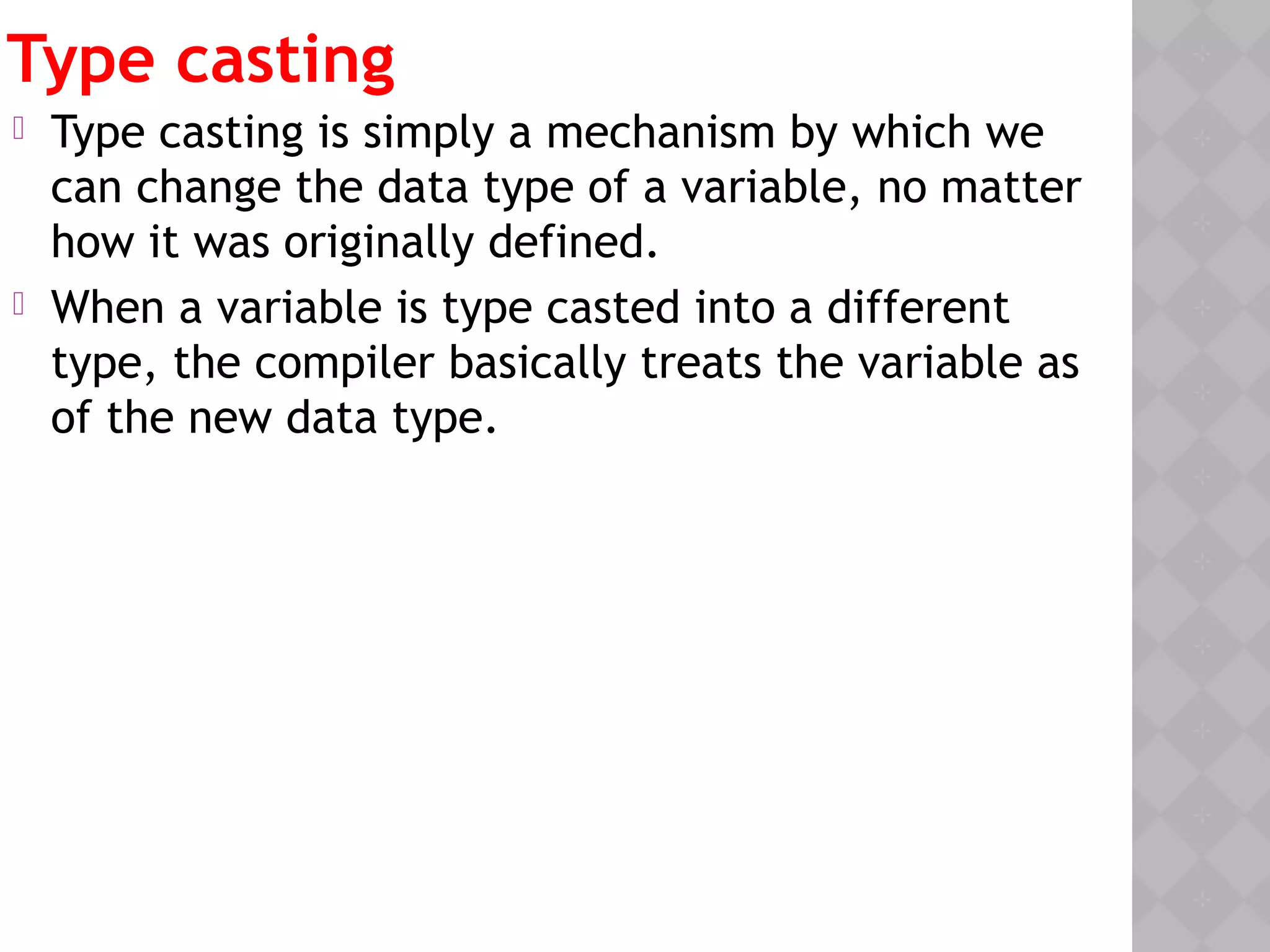 Type casting
 Type casting is simply a mechanism by which we
can change the data type of a variable, no matter
how it was originally defined.
 When a variable is type casted into a different
type, the compiler basically treats the variable as
of the new data type. 
 
