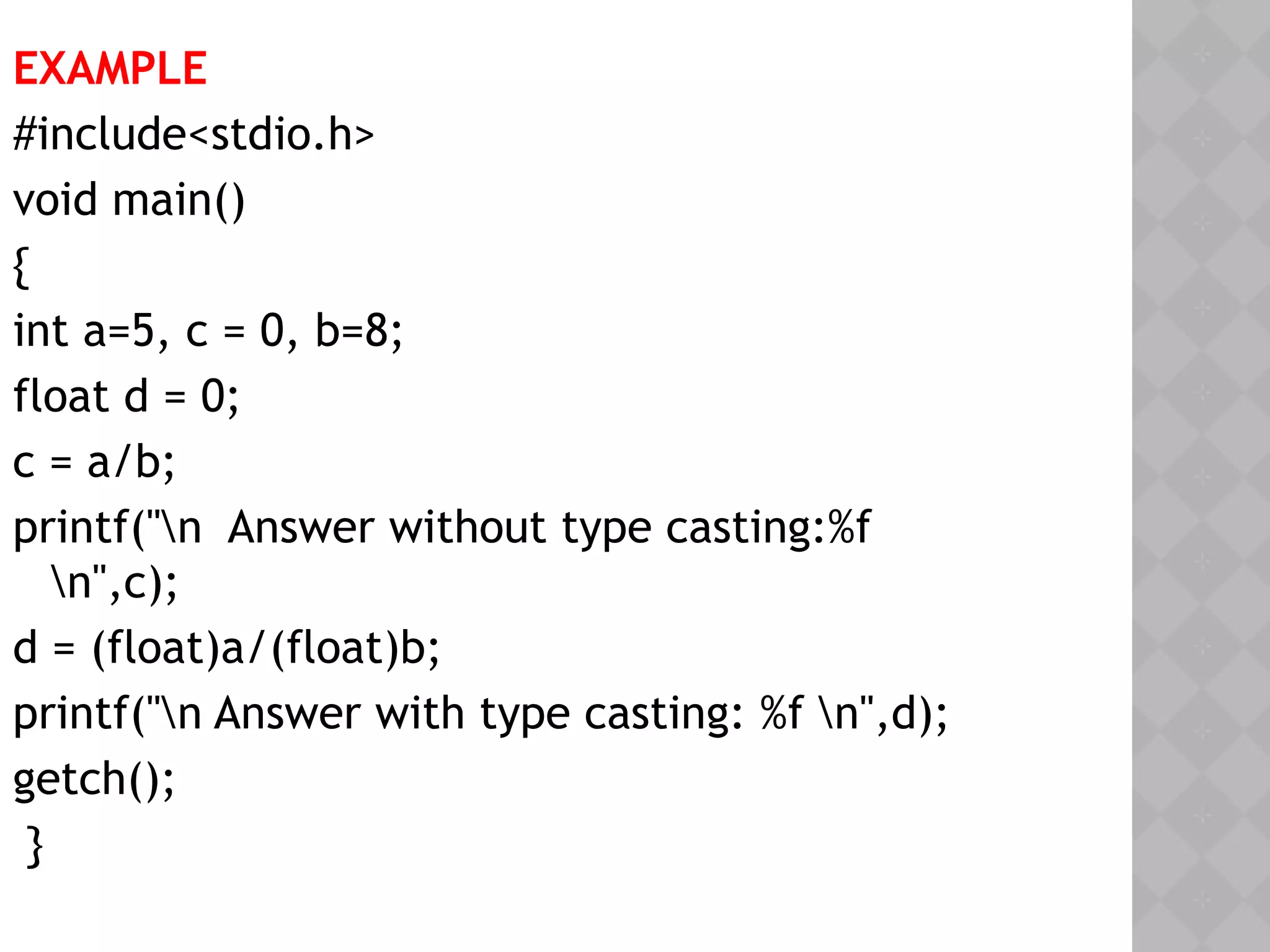 EXAMPLE
#include<stdio.h>
void main()
{
int a=5, c = 0, b=8;
float d = 0;
c = a/b;
printf("n Answer without type casting:%f
n",c);
d = (float)a/(float)b;
printf("n Answer with type casting: %f n",d);
getch();
}
 