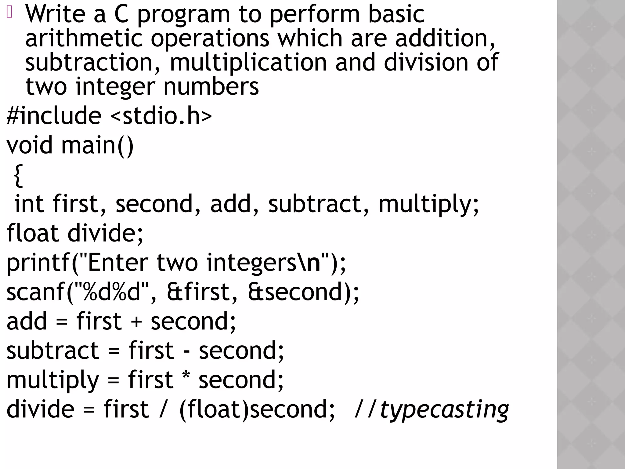  Write a C program to perform basic
arithmetic operations which are addition,
subtraction, multiplication and division of
two integer numbers
#include <stdio.h>
void main()
{
int first, second, add, subtract, multiply;
float divide;
printf("Enter two integersn");
scanf("%d%d", &first, &second);
add = first + second;
subtract = first - second;
multiply = first * second;
divide = first / (float)second; //typecasting
 
 