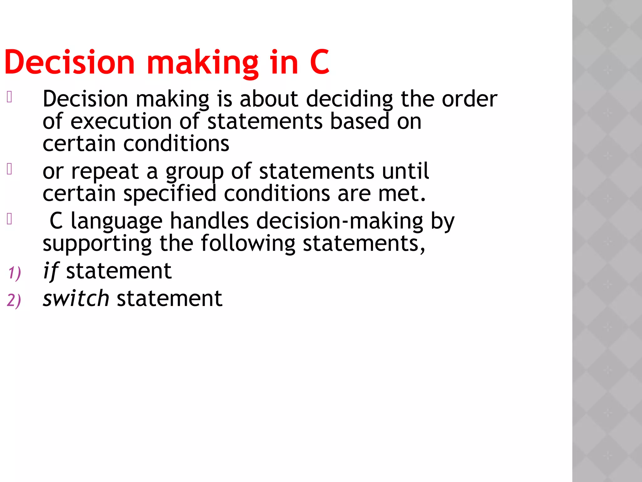 Decision making in C
 Decision making is about deciding the order
of execution of statements based on
certain conditions
 or repeat a group of statements until
certain specified conditions are met.
 C language handles decision-making by
supporting the following statements,
1) if statement
2) switch statement
 