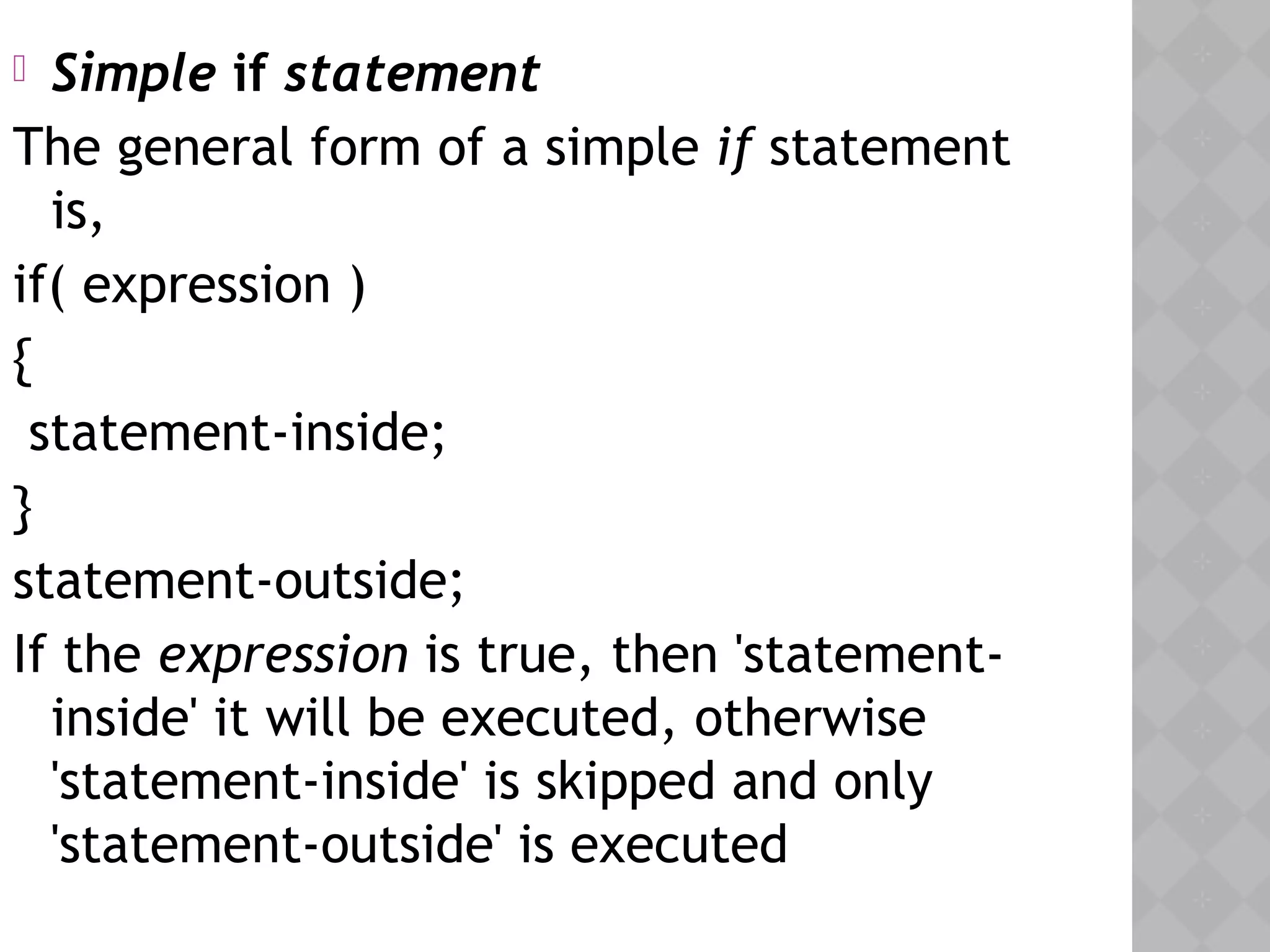  Simple if statement
The general form of a simple if statement
is,
if( expression )
{
statement-inside;
}
statement-outside;
If the expression is true, then 'statement-
inside' it will be executed, otherwise
'statement-inside' is skipped and only
'statement-outside' is executed
 