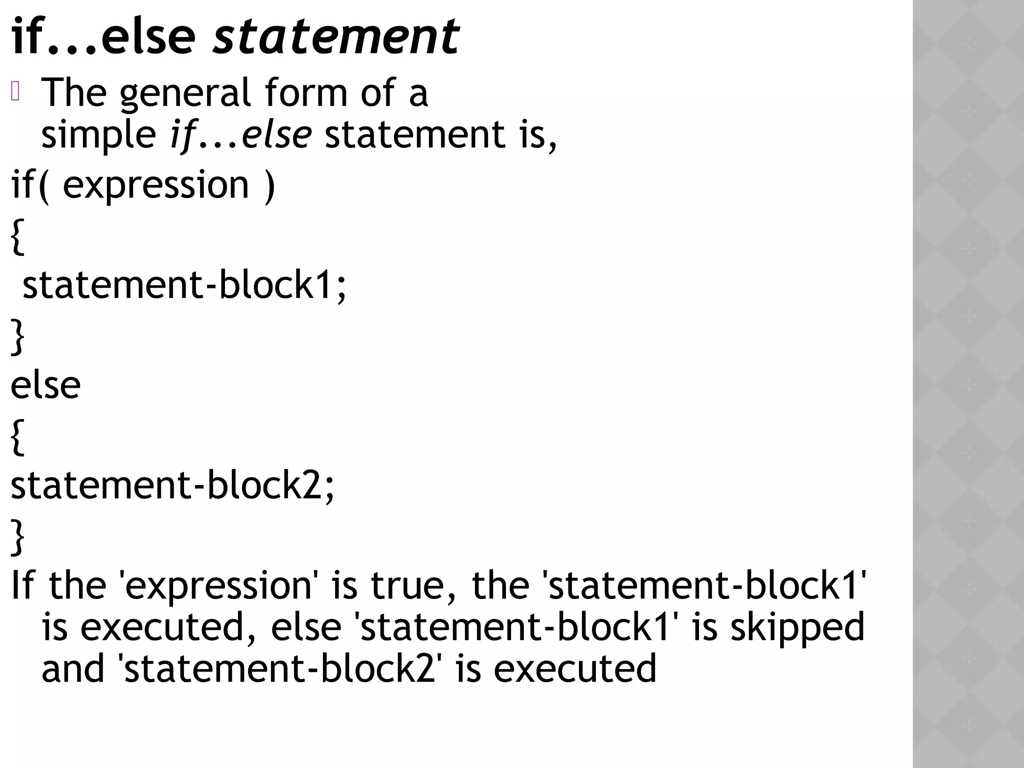 if...else statement
 The general form of a
simple if...else statement is,
if( expression )
{
statement-block1;
}
else
{
statement-block2;
}
If the 'expression' is true, the 'statement-block1'
is executed, else 'statement-block1' is skipped
and 'statement-block2' is executed
 