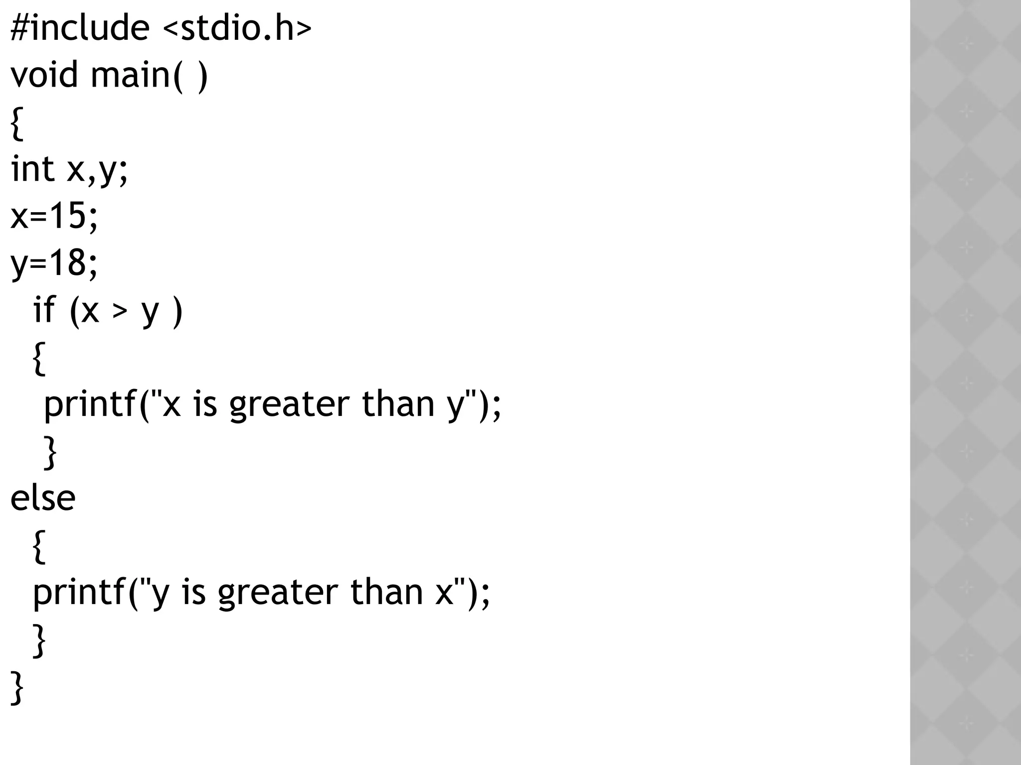 #include <stdio.h>
void main( )
{
int x,y;
x=15;
y=18;
if (x > y )
{
printf("x is greater than y");
}
else
{
printf("y is greater than x");
}
}
 