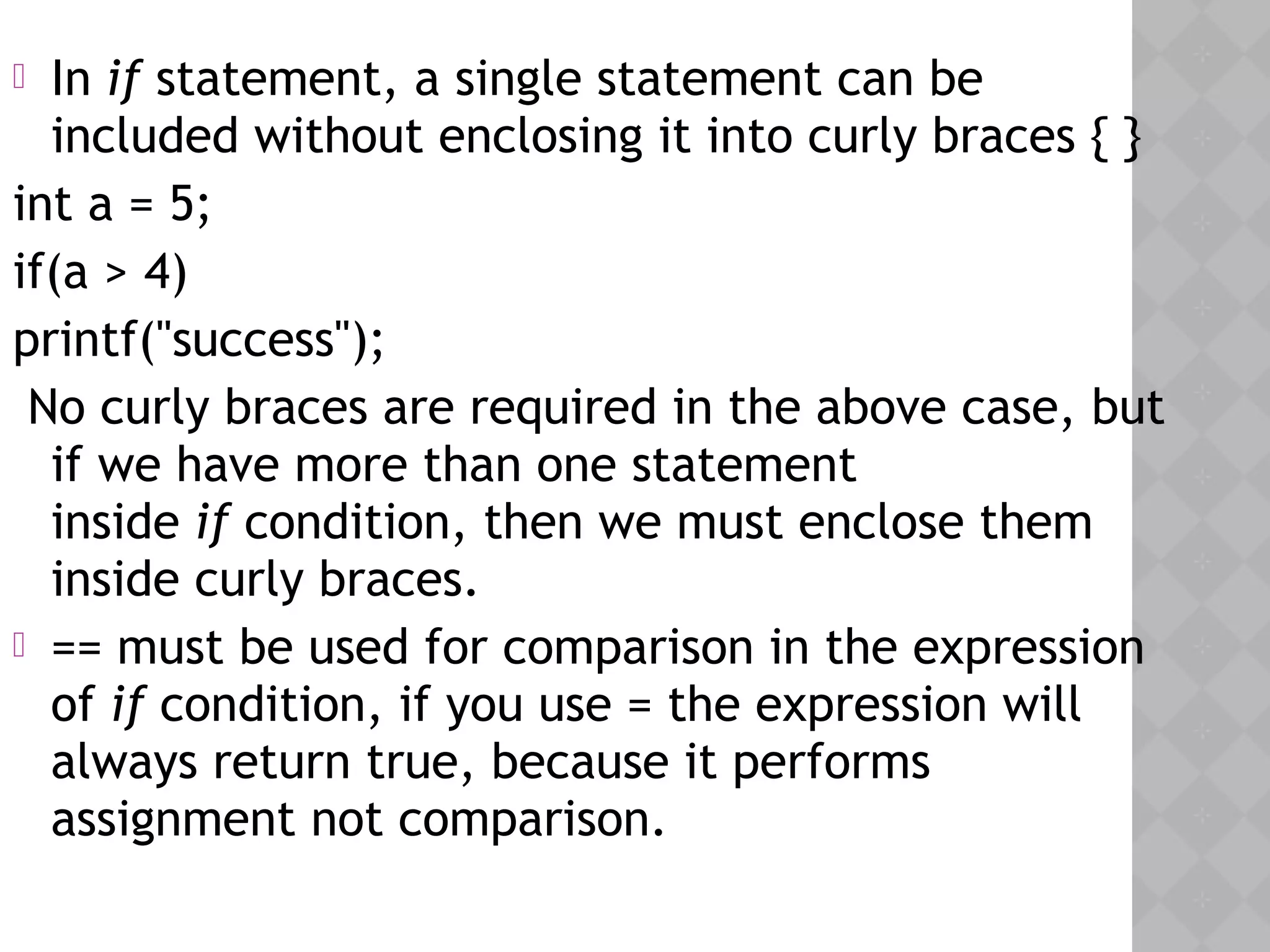  In if statement, a single statement can be
included without enclosing it into curly braces { }
int a = 5;
if(a > 4)
printf("success");
No curly braces are required in the above case, but
if we have more than one statement
inside if condition, then we must enclose them
inside curly braces.
 == must be used for comparison in the expression
of if condition, if you use = the expression will
always return true, because it performs
assignment not comparison.
 