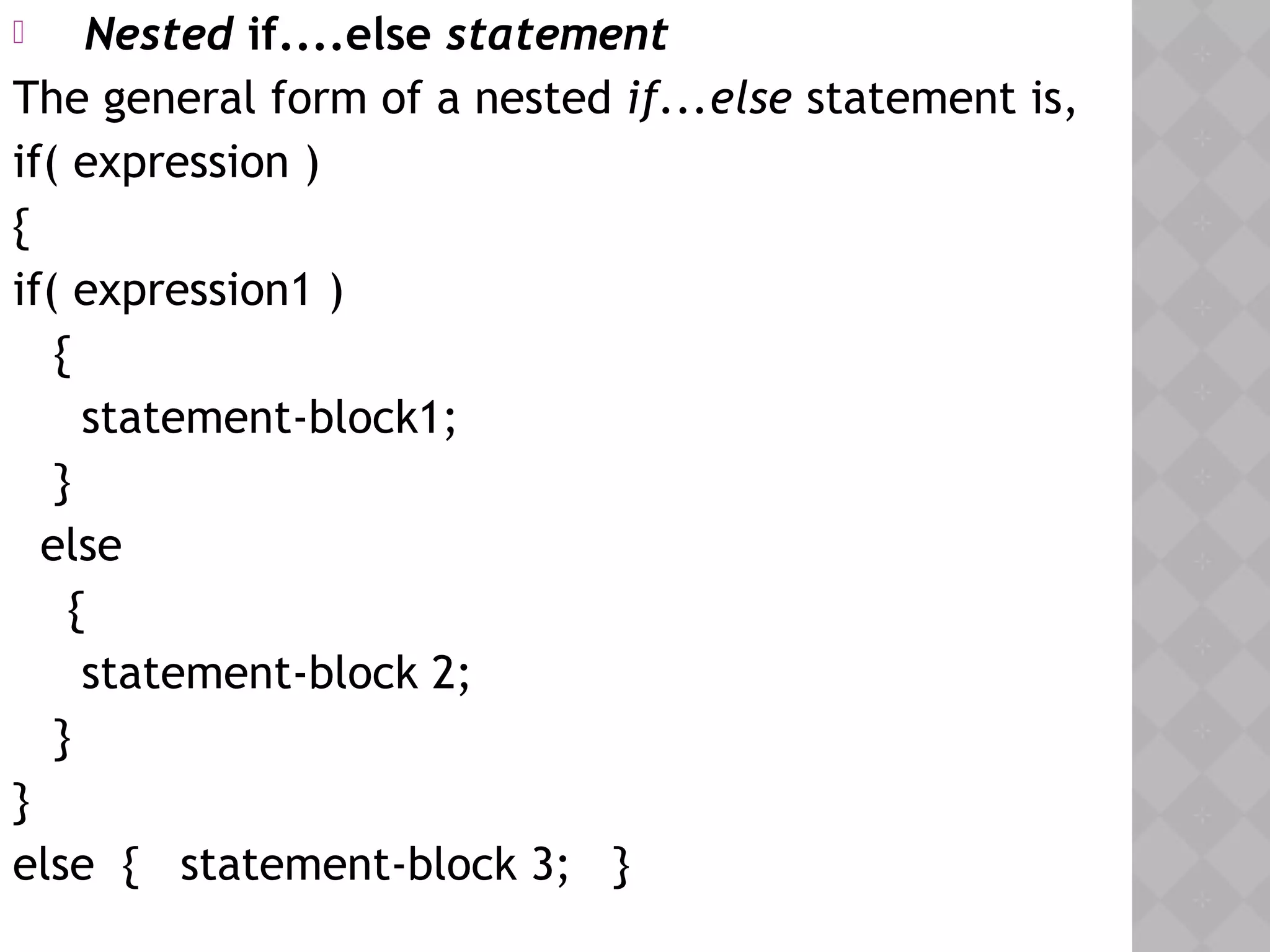  Nested if....else statement
The general form of a nested if...else statement is,
if( expression )
{
if( expression1 )
{
statement-block1;
}
else
{
statement-block 2;
}
}
else { statement-block 3; } 
 