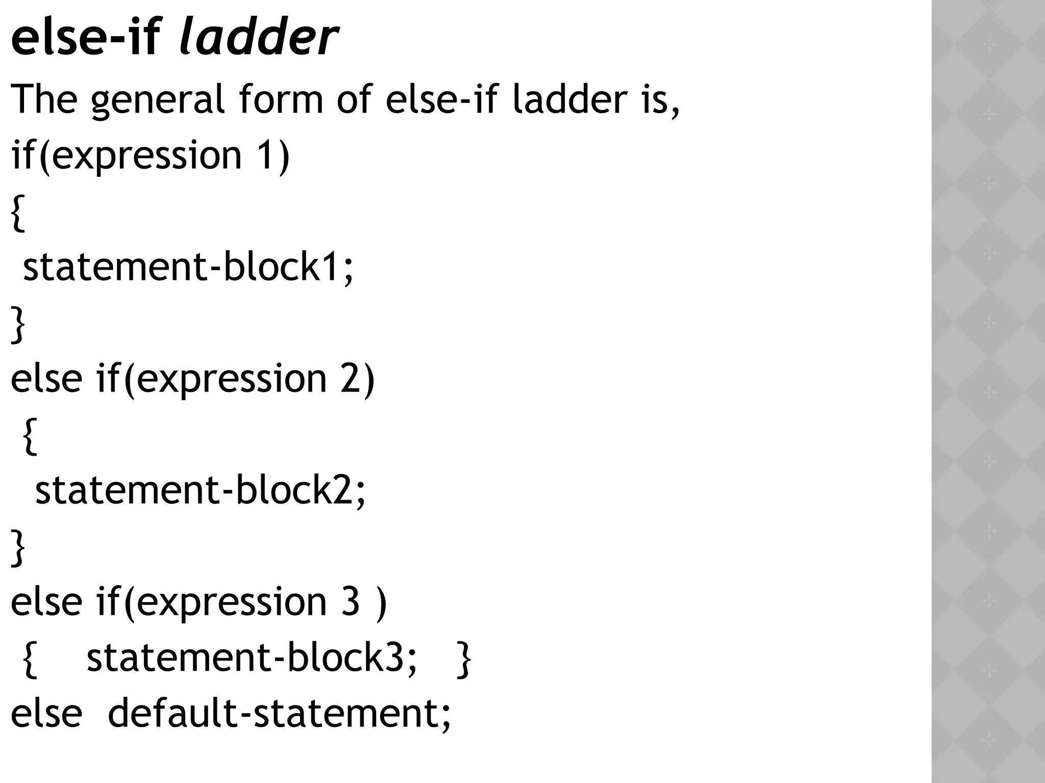 else-if ladder
The general form of else-if ladder is,
if(expression 1)
{
statement-block1;
}
else if(expression 2)
{
statement-block2;
}
else if(expression 3 )
{ statement-block3; }
else default-statement;
 
