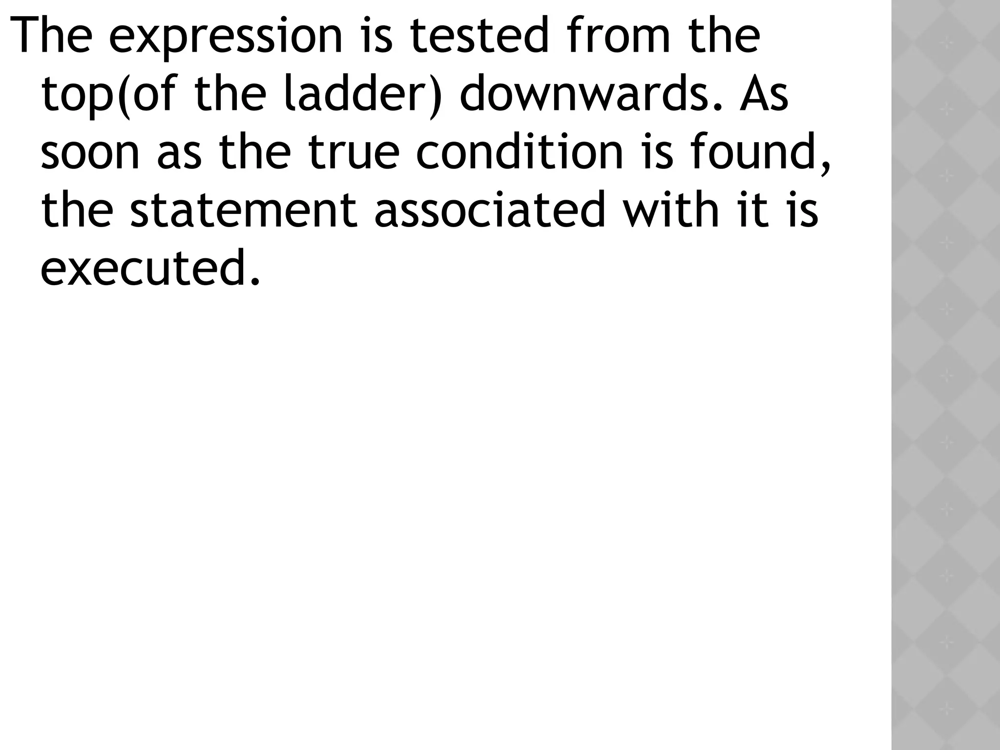 The expression is tested from the
top(of the ladder) downwards. As
soon as the true condition is found,
the statement associated with it is
executed.
 