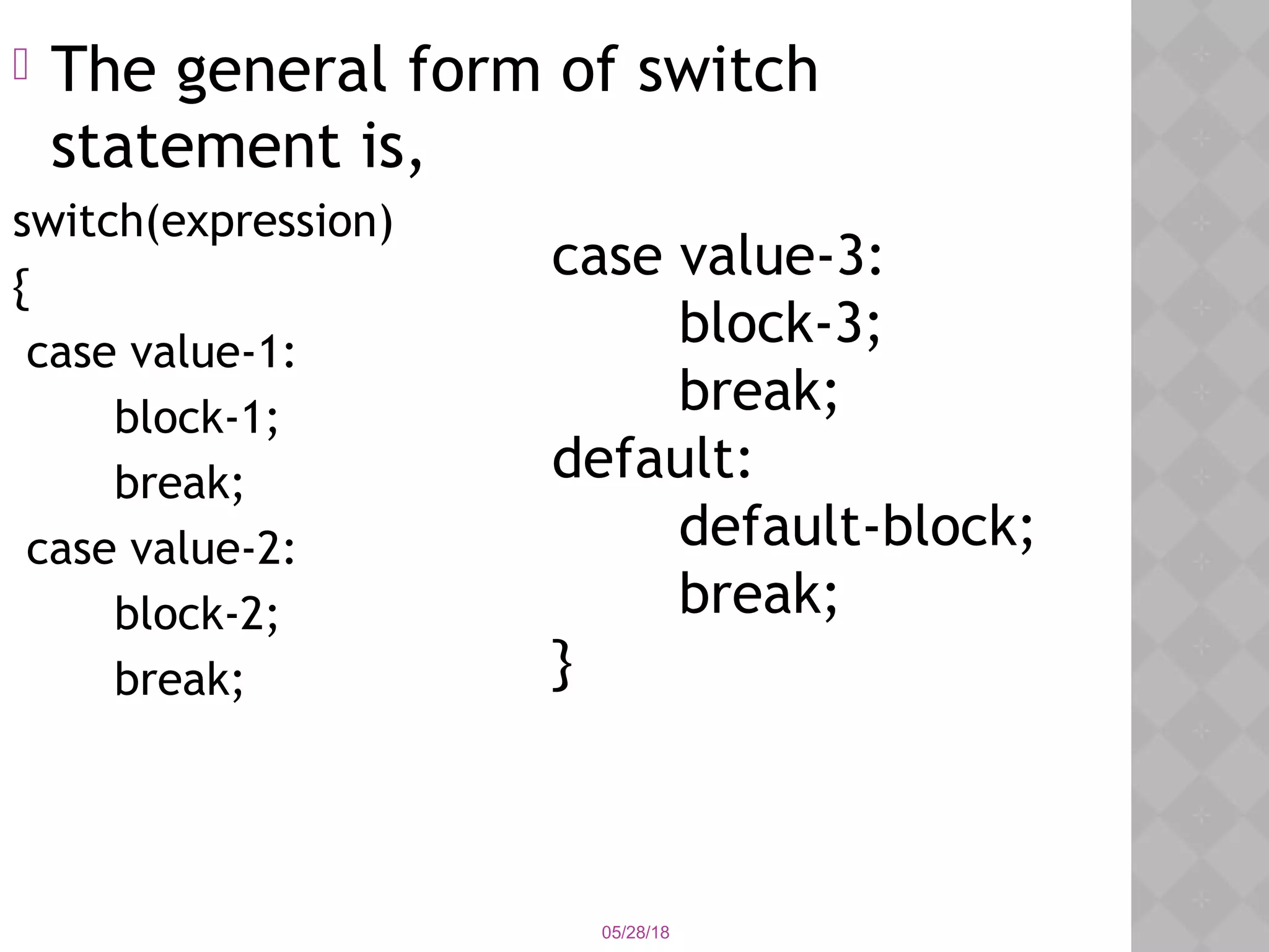 05/28/18
 The general form of switch
statement is,
switch(expression)
{
case value-1:
block-1;
break;
case value-2:
block-2;
break;
case value-3:
block-3;
break;
default:
default-block;
break;
}
 