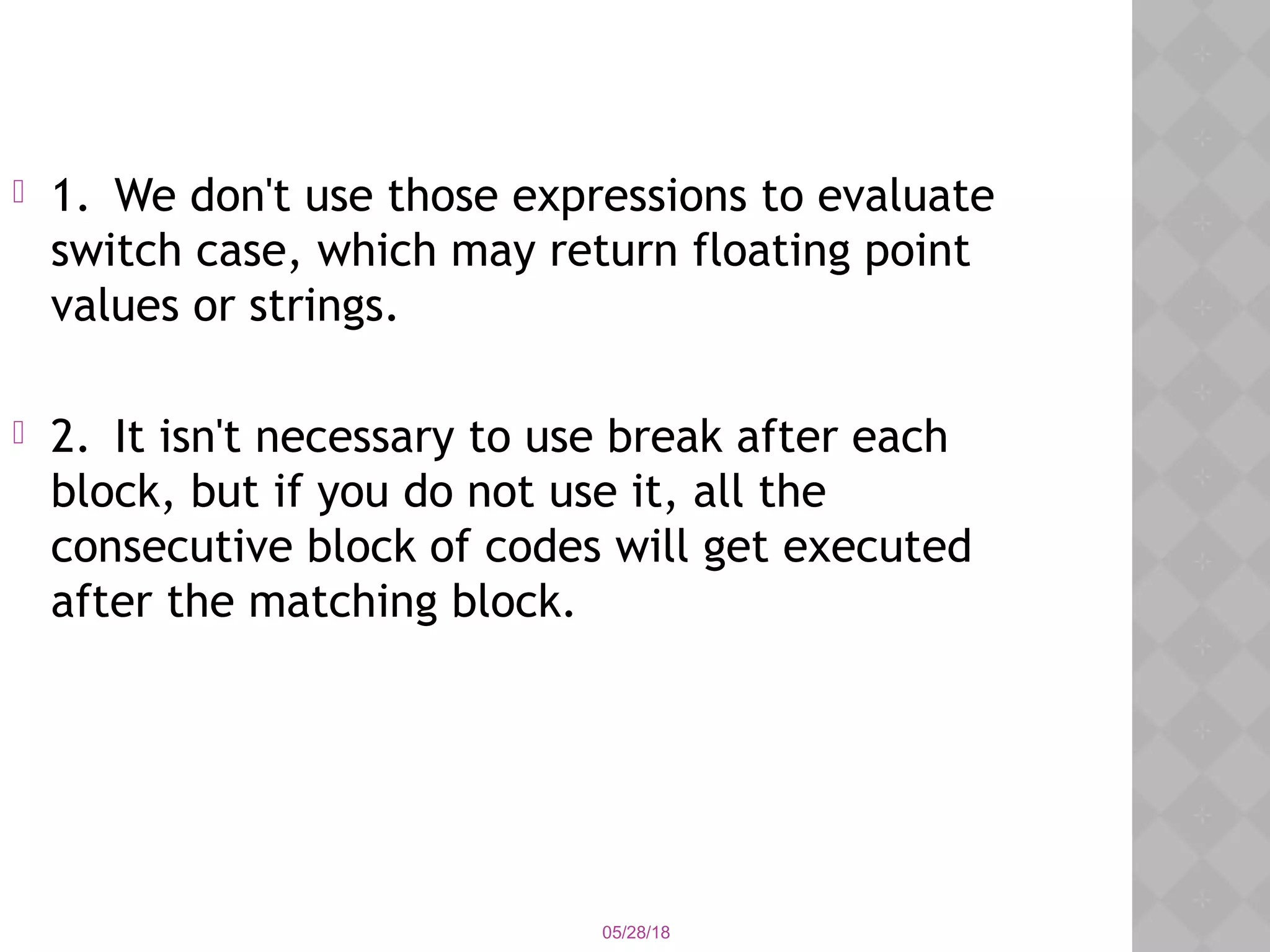 05/28/18
 1. We don't use those expressions to evaluate
switch case, which may return floating point
values or strings.
 2. It isn't necessary to use break after each
block, but if you do not use it, all the
consecutive block of codes will get executed
after the matching block.
 