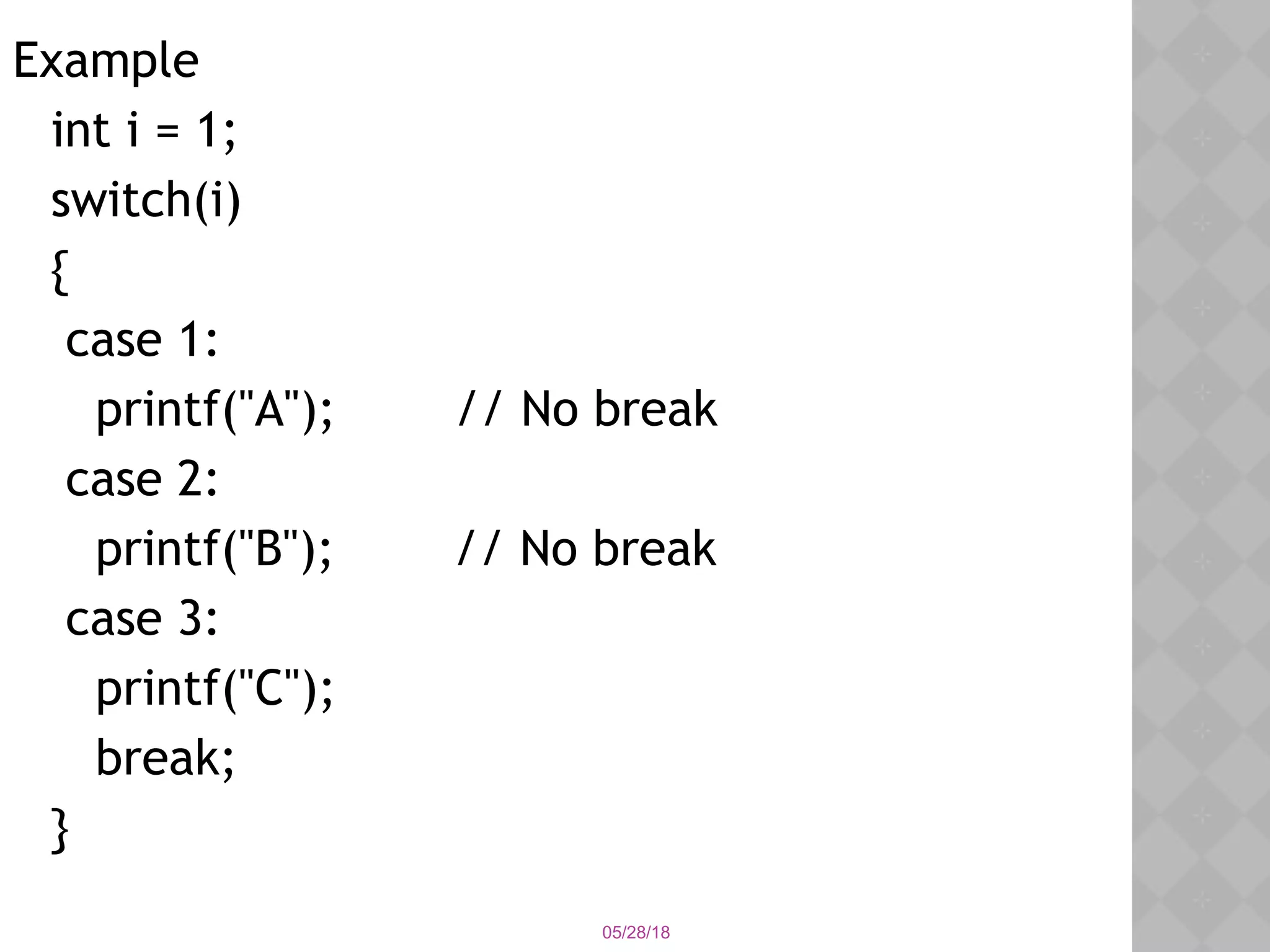 05/28/18
Example
int i = 1;
switch(i)
{
case 1:
printf("A"); // No break
case 2:
printf("B"); // No break
case 3:
printf("C");
break;
}
 