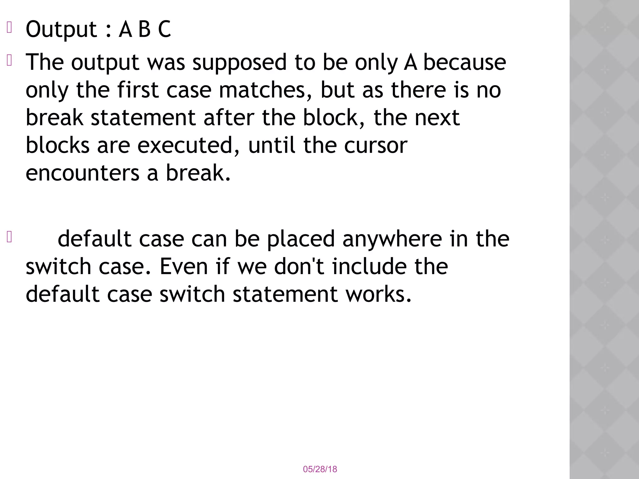 05/28/18
 Output : A B C
 The output was supposed to be only A because
only the first case matches, but as there is no
break statement after the block, the next
blocks are executed, until the cursor
encounters a break.
 default case can be placed anywhere in the
switch case. Even if we don't include the
default case switch statement works.
 