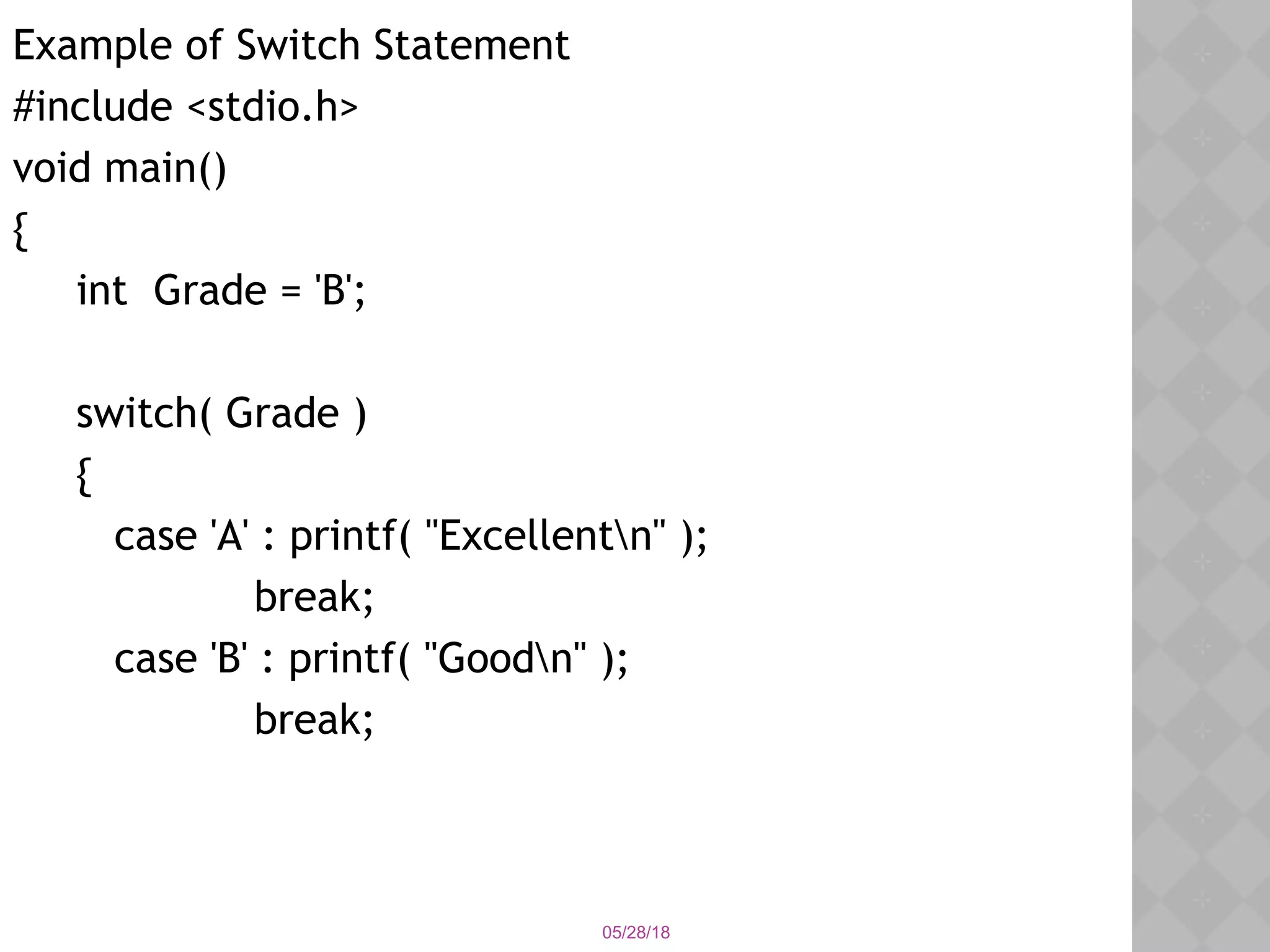 05/28/18
Example of Switch Statement
#include <stdio.h>
void main()
{
int Grade = 'B';
switch( Grade )
{
case 'A' : printf( "Excellentn" );
break;
case 'B' : printf( "Goodn" );
break;
 