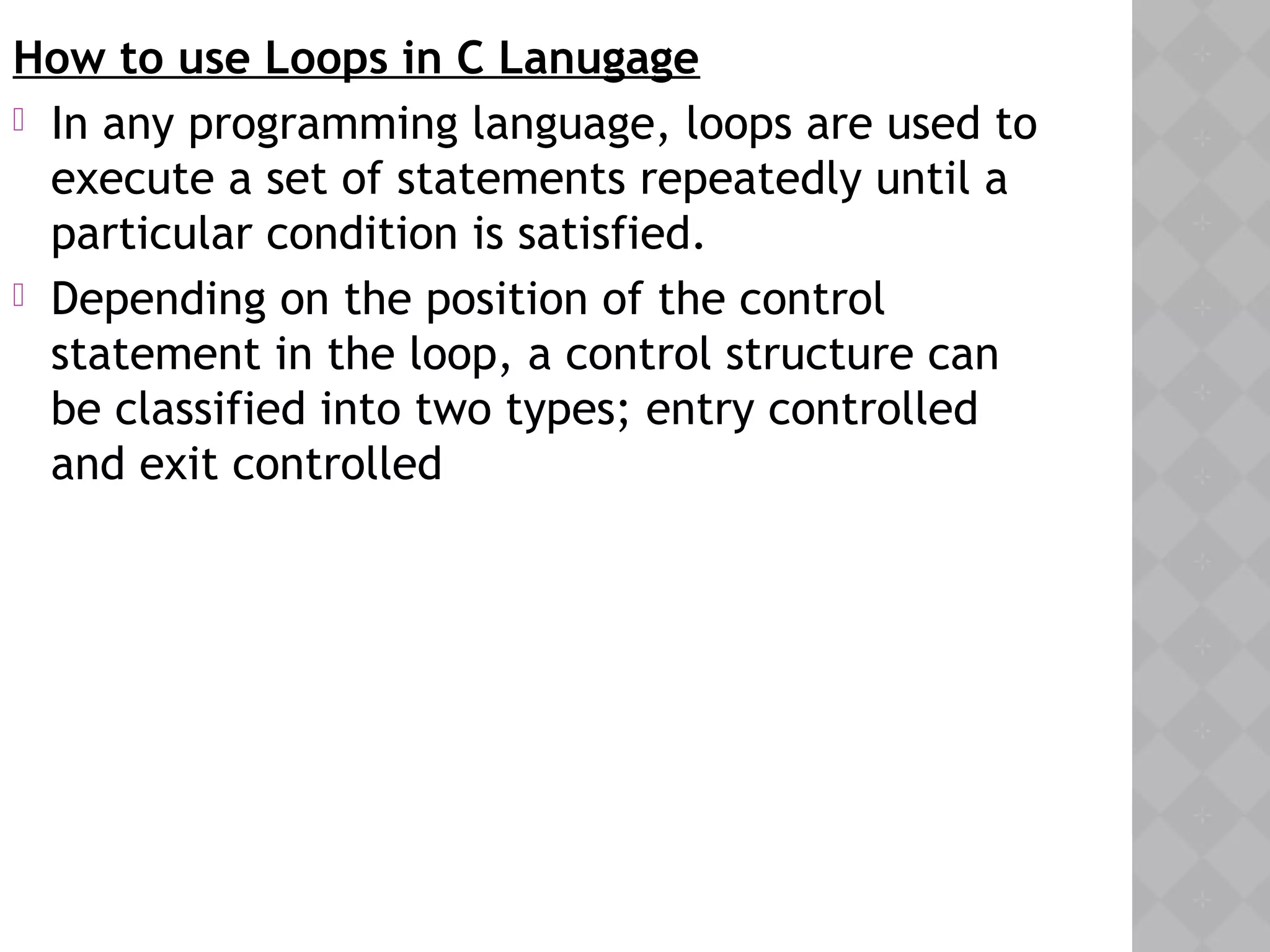 How to use Loops in C Lanugage
 In any programming language, loops are used to
execute a set of statements repeatedly until a
particular condition is satisfied.
 Depending on the position of the control
statement in the loop, a control structure can
be classified into two types; entry controlled
and exit controlled
 