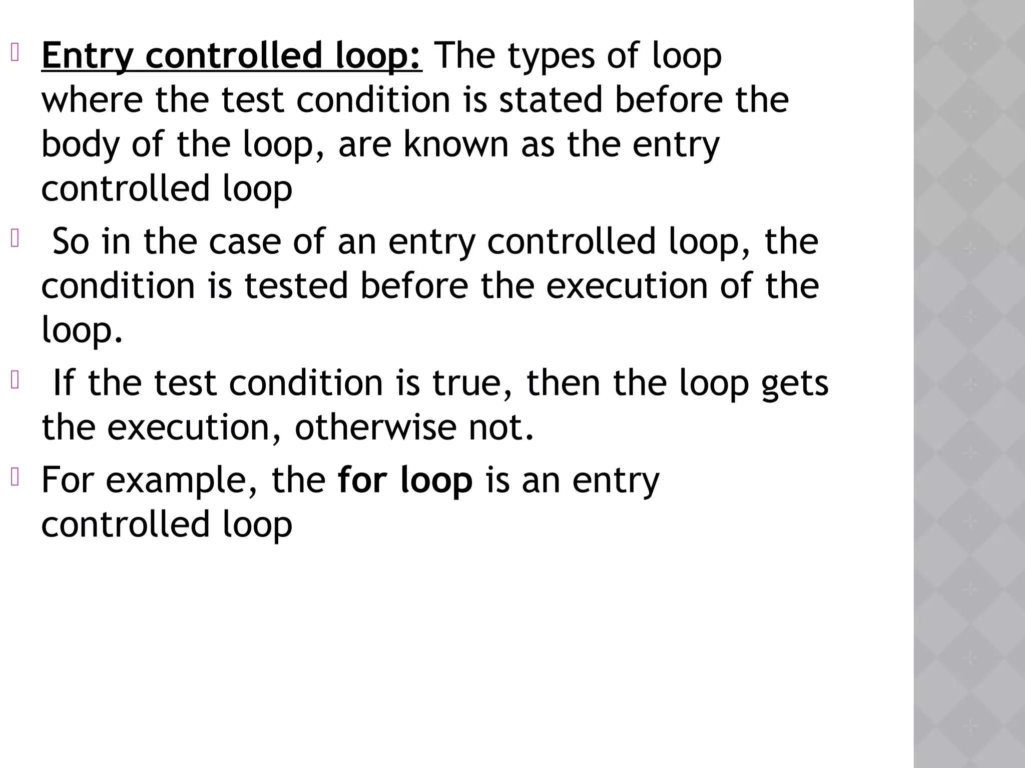 Entry controlled loop: The types of loop
where the test condition is stated before the
body of the loop, are known as the entry
controlled loop
 So in the case of an entry controlled loop, the
condition is tested before the execution of the
loop.
 If the test condition is true, then the loop gets
the execution, otherwise not.
 For example, the for loop is an entry
controlled loop
 