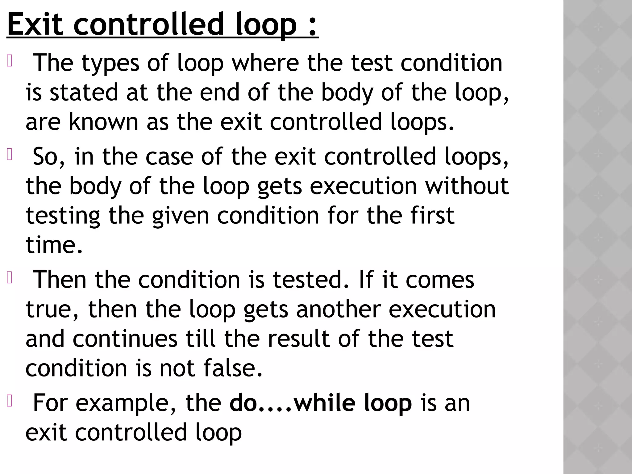 Exit controlled loop :
  The types of loop where the test condition
is stated at the end of the body of the loop,
are known as the exit controlled loops.
 So, in the case of the exit controlled loops,
the body of the loop gets execution without
testing the given condition for the first
time.
 Then the condition is tested. If it comes
true, then the loop gets another execution
and continues till the result of the test
condition is not false.
 For example, the do....while loop is an
exit controlled loop
 