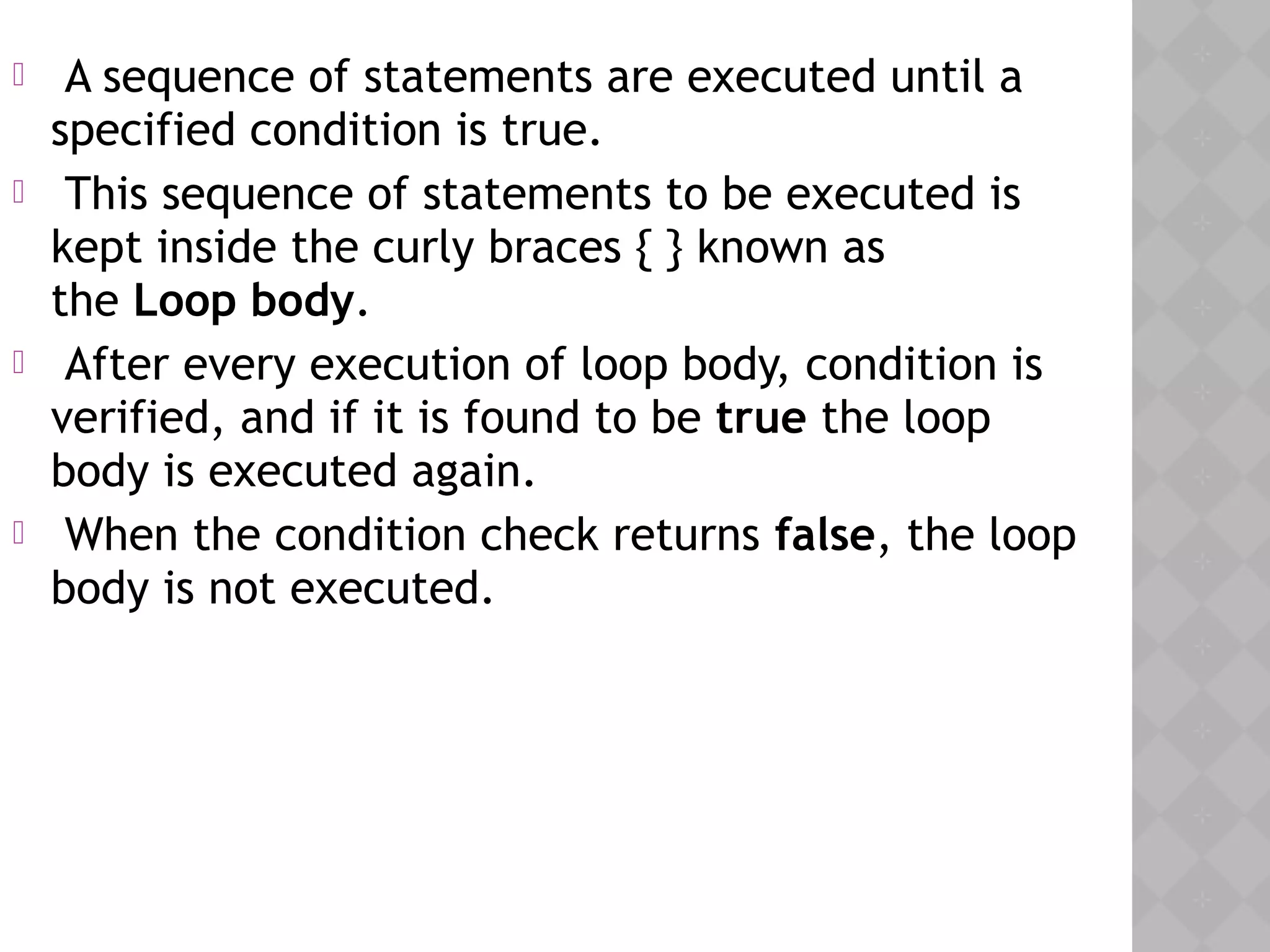  A sequence of statements are executed until a
specified condition is true.
 This sequence of statements to be executed is
kept inside the curly braces { } known as
the Loop body.
 After every execution of loop body, condition is
verified, and if it is found to be true the loop
body is executed again.
 When the condition check returns false, the loop
body is not executed.
 