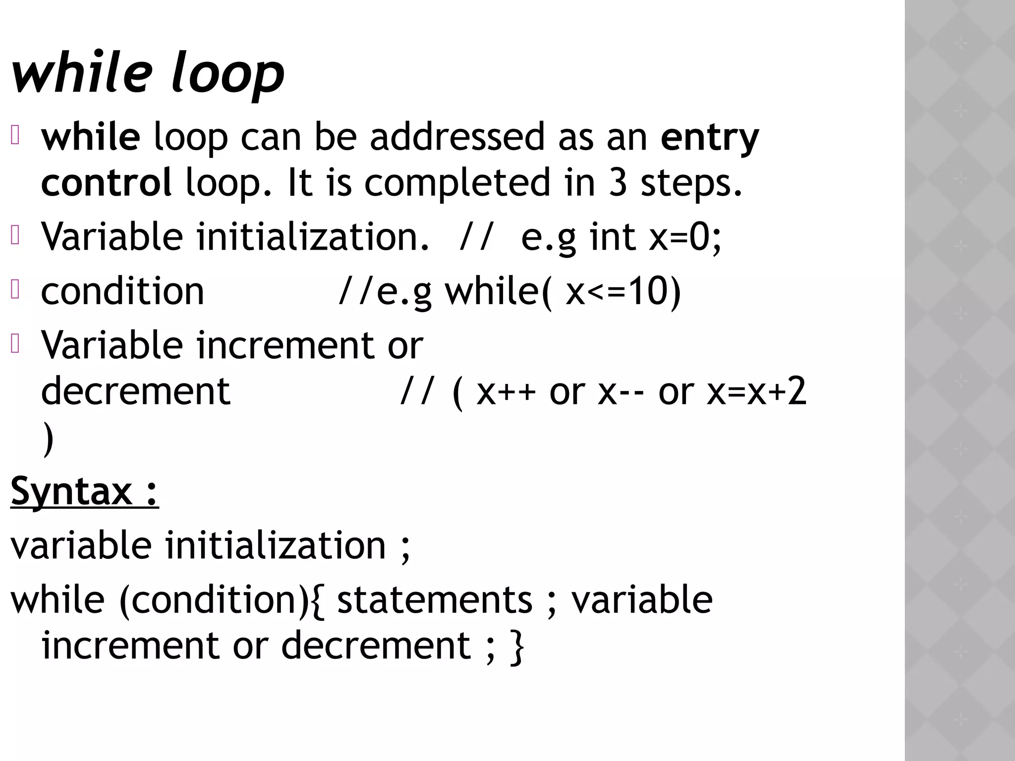 while loop
 while loop can be addressed as an entry
control loop. It is completed in 3 steps.
 Variable initialization. // e.g int x=0;
 condition //e.g while( x<=10)
 Variable increment or
decrement // ( x++ or x-- or x=x+2
)
Syntax :
variable initialization ;
while (condition){ statements ; variable
increment or decrement ; }
 